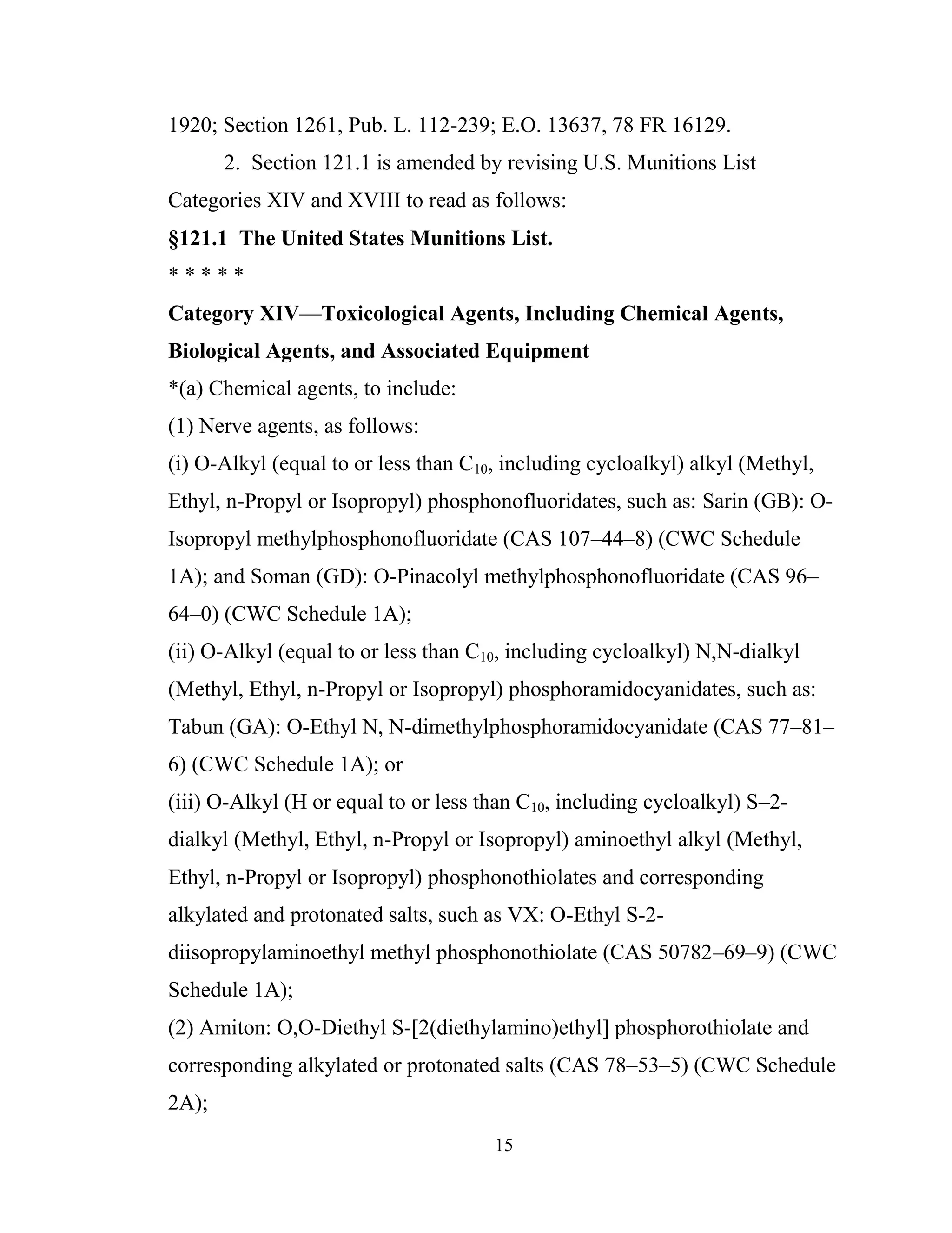 15
1920; Section 1261, Pub. L. 112-239; E.O. 13637, 78 FR 16129.
2. Section 121.1 is amended by revising U.S. Munitions List
Categories XIV and XVIII to read as follows:
§121.1 The United States Munitions List.
* * * * *
Category XIV—Toxicological Agents, Including Chemical Agents,
Biological Agents, and Associated Equipment
*(a) Chemical agents, to include:
(1) Nerve agents, as follows:
(i) O-Alkyl (equal to or less than C10, including cycloalkyl) alkyl (Methyl,
Ethyl, n-Propyl or Isopropyl) phosphonofluoridates, such as: Sarin (GB): O-
Isopropyl methylphosphonofluoridate (CAS 107–44–8) (CWC Schedule
1A); and Soman (GD): O-Pinacolyl methylphosphonofluoridate (CAS 96–
64–0) (CWC Schedule 1A);
(ii) O-Alkyl (equal to or less than C10, including cycloalkyl) N,N-dialkyl
(Methyl, Ethyl, n-Propyl or Isopropyl) phosphoramidocyanidates, such as:
Tabun (GA): O-Ethyl N, N-dimethylphosphoramidocyanidate (CAS 77–81–
6) (CWC Schedule 1A); or
(iii) O-Alkyl (H or equal to or less than C10, including cycloalkyl) S–2-
dialkyl (Methyl, Ethyl, n-Propyl or Isopropyl) aminoethyl alkyl (Methyl,
Ethyl, n-Propyl or Isopropyl) phosphonothiolates and corresponding
alkylated and protonated salts, such as VX: O-Ethyl S-2-
diisopropylaminoethyl methyl phosphonothiolate (CAS 50782–69–9) (CWC
Schedule 1A);
(2) Amiton: O,O-Diethyl S-[2(diethylamino)ethyl] phosphorothiolate and
corresponding alkylated or protonated salts (CAS 78–53–5) (CWC Schedule
2A);
 
