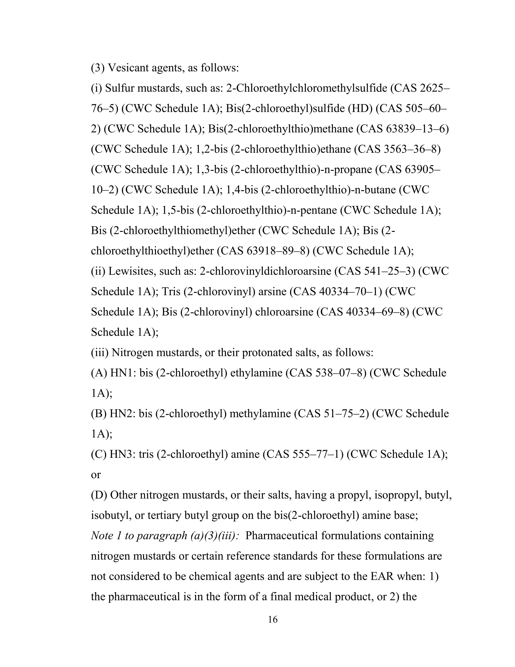 16
(3) Vesicant agents, as follows:
(i) Sulfur mustards, such as: 2-Chloroethylchloromethylsulfide (CAS 2625–
76–5) (CWC Schedule 1A); Bis(2-chloroethyl)sulfide (HD) (CAS 505–60–
2) (CWC Schedule 1A); Bis(2-chloroethylthio)methane (CAS 63839–13–6)
(CWC Schedule 1A); 1,2-bis (2-chloroethylthio)ethane (CAS 3563–36–8)
(CWC Schedule 1A); 1,3-bis (2-chloroethylthio)-n-propane (CAS 63905–
10–2) (CWC Schedule 1A); 1,4-bis (2-chloroethylthio)-n-butane (CWC
Schedule 1A); 1,5-bis (2-chloroethylthio)-n-pentane (CWC Schedule 1A);
Bis (2-chloroethylthiomethyl)ether (CWC Schedule 1A); Bis (2-
chloroethylthioethyl)ether (CAS 63918–89–8) (CWC Schedule 1A);
(ii) Lewisites, such as: 2-chlorovinyldichloroarsine (CAS 541–25–3) (CWC
Schedule 1A); Tris (2-chlorovinyl) arsine (CAS 40334–70–1) (CWC
Schedule 1A); Bis (2-chlorovinyl) chloroarsine (CAS 40334–69–8) (CWC
Schedule 1A);
(iii) Nitrogen mustards, or their protonated salts, as follows:
(A) HN1: bis (2-chloroethyl) ethylamine (CAS 538–07–8) (CWC Schedule
1A);
(B) HN2: bis (2-chloroethyl) methylamine (CAS 51–75–2) (CWC Schedule
1A);
(C) HN3: tris (2-chloroethyl) amine (CAS 555–77–1) (CWC Schedule 1A);
or
(D) Other nitrogen mustards, or their salts, having a propyl, isopropyl, butyl,
isobutyl, or tertiary butyl group on the bis(2-chloroethyl) amine base;
Note 1 to paragraph (a)(3)(iii): Pharmaceutical formulations containing
nitrogen mustards or certain reference standards for these formulations are
not considered to be chemical agents and are subject to the EAR when: 1)
the pharmaceutical is in the form of a final medical product, or 2) the
 