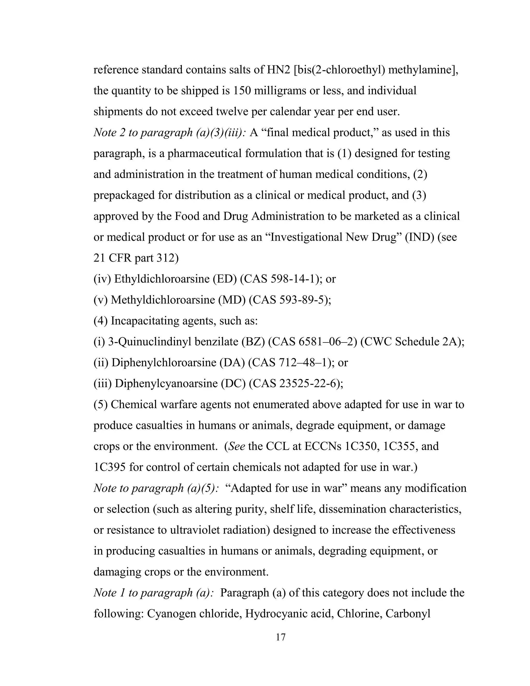 17
reference standard contains salts of HN2 [bis(2-chloroethyl) methylamine],
the quantity to be shipped is 150 milligrams or less, and individual
shipments do not exceed twelve per calendar year per end user.
Note 2 to paragraph (a)(3)(iii): A “final medical product,” as used in this
paragraph, is a pharmaceutical formulation that is (1) designed for testing
and administration in the treatment of human medical conditions, (2)
prepackaged for distribution as a clinical or medical product, and (3)
approved by the Food and Drug Administration to be marketed as a clinical
or medical product or for use as an “Investigational New Drug” (IND) (see
21 CFR part 312)
(iv) Ethyldichloroarsine (ED) (CAS 598-14-1); or
(v) Methyldichloroarsine (MD) (CAS 593-89-5);
(4) Incapacitating agents, such as:
(i) 3-Quinuclindinyl benzilate (BZ) (CAS 6581–06–2) (CWC Schedule 2A);
(ii) Diphenylchloroarsine (DA) (CAS 712–48–1); or
(iii) Diphenylcyanoarsine (DC) (CAS 23525-22-6);
(5) Chemical warfare agents not enumerated above adapted for use in war to
produce casualties in humans or animals, degrade equipment, or damage
crops or the environment. (See the CCL at ECCNs 1C350, 1C355, and
1C395 for control of certain chemicals not adapted for use in war.)
Note to paragraph (a)(5): “Adapted for use in war” means any modification
or selection (such as altering purity, shelf life, dissemination characteristics,
or resistance to ultraviolet radiation) designed to increase the effectiveness
in producing casualties in humans or animals, degrading equipment, or
damaging crops or the environment.
Note 1 to paragraph (a): Paragraph (a) of this category does not include the
following: Cyanogen chloride, Hydrocyanic acid, Chlorine, Carbonyl
 