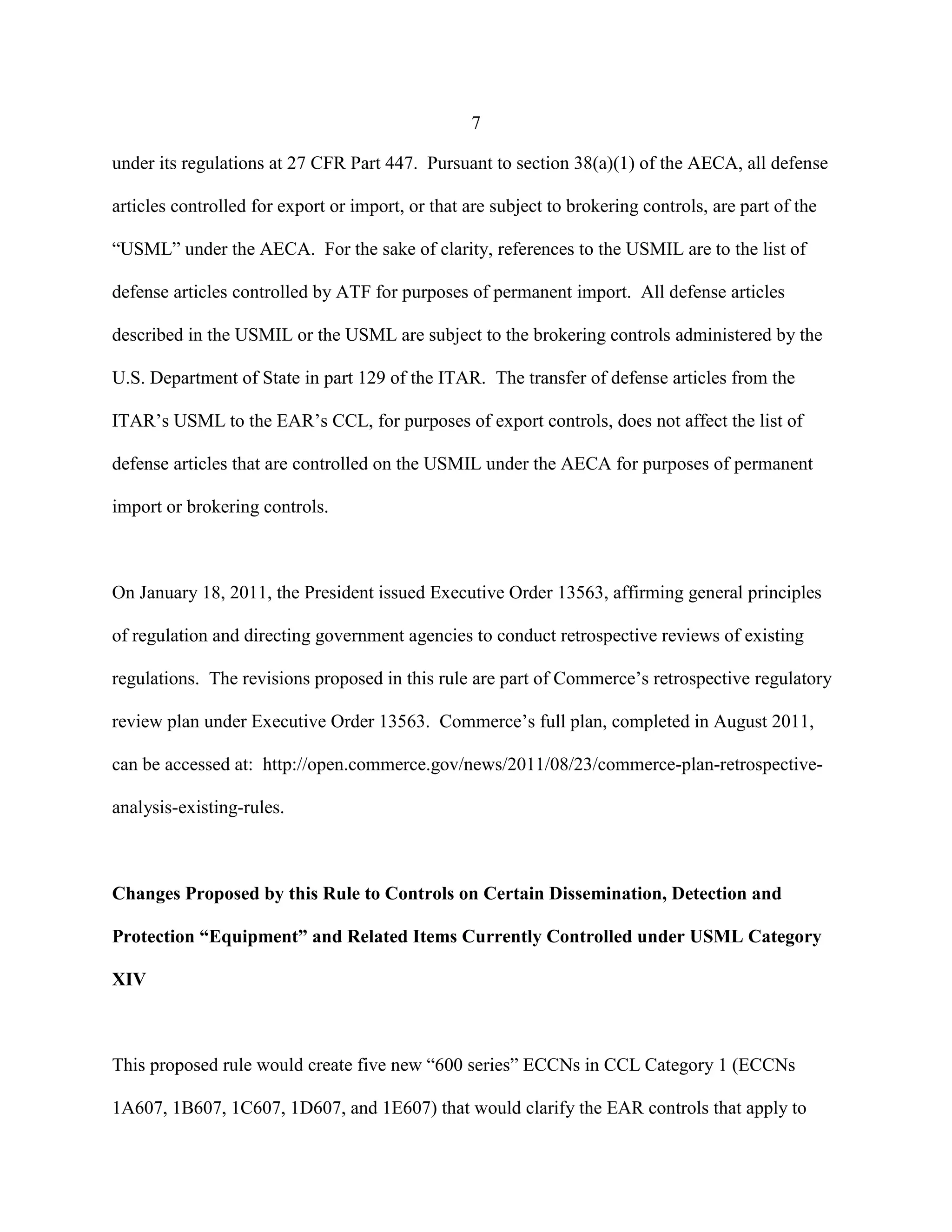7
under its regulations at 27 CFR Part 447. Pursuant to section 38(a)(1) of the AECA, all defense
articles controlled for export or import, or that are subject to brokering controls, are part of the
“USML” under the AECA. For the sake of clarity, references to the USMIL are to the list of
defense articles controlled by ATF for purposes of permanent import. All defense articles
described in the USMIL or the USML are subject to the brokering controls administered by the
U.S. Department of State in part 129 of the ITAR. The transfer of defense articles from the
ITAR’s USML to the EAR’s CCL, for purposes of export controls, does not affect the list of
defense articles that are controlled on the USMIL under the AECA for purposes of permanent
import or brokering controls.
On January 18, 2011, the President issued Executive Order 13563, affirming general principles
of regulation and directing government agencies to conduct retrospective reviews of existing
regulations. The revisions proposed in this rule are part of Commerce’s retrospective regulatory
review plan under Executive Order 13563. Commerce’s full plan, completed in August 2011,
can be accessed at: http://open.commerce.gov/news/2011/08/23/commerce-plan-retrospective-
analysis-existing-rules.
Changes Proposed by this Rule to Controls on Certain Dissemination, Detection and
Protection “Equipment” and Related Items Currently Controlled under USML Category
XIV
This proposed rule would create five new “600 series” ECCNs in CCL Category 1 (ECCNs
1A607, 1B607, 1C607, 1D607, and 1E607) that would clarify the EAR controls that apply to
 