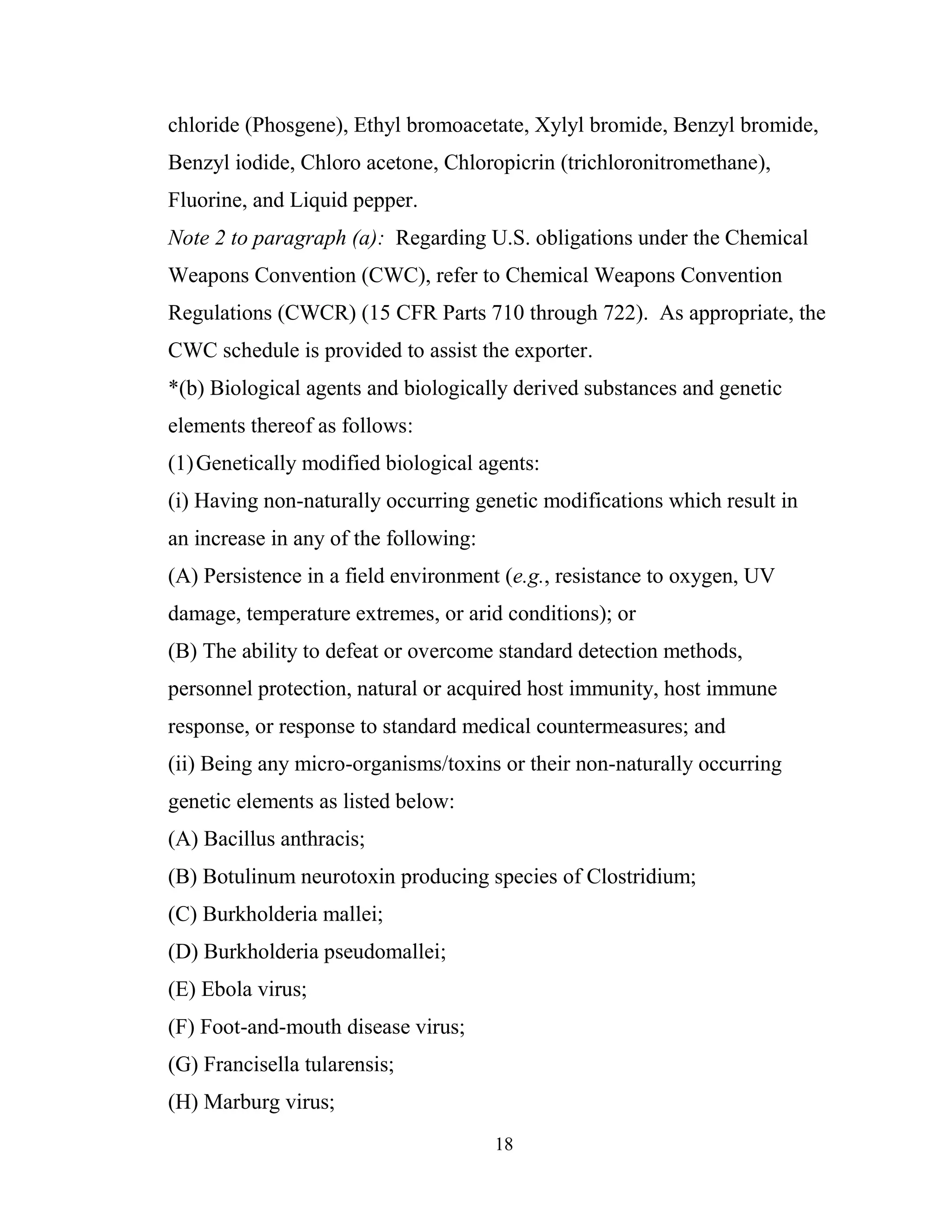 18
chloride (Phosgene), Ethyl bromoacetate, Xylyl bromide, Benzyl bromide,
Benzyl iodide, Chloro acetone, Chloropicrin (trichloronitromethane),
Fluorine, and Liquid pepper.
Note 2 to paragraph (a): Regarding U.S. obligations under the Chemical
Weapons Convention (CWC), refer to Chemical Weapons Convention
Regulations (CWCR) (15 CFR Parts 710 through 722). As appropriate, the
CWC schedule is provided to assist the exporter.
*(b) Biological agents and biologically derived substances and genetic
elements thereof as follows:
(1)Genetically modified biological agents:
(i) Having non-naturally occurring genetic modifications which result in
an increase in any of the following:
(A) Persistence in a field environment (e.g., resistance to oxygen, UV
damage, temperature extremes, or arid conditions); or
(B) The ability to defeat or overcome standard detection methods,
personnel protection, natural or acquired host immunity, host immune
response, or response to standard medical countermeasures; and
(ii) Being any micro-organisms/toxins or their non-naturally occurring
genetic elements as listed below:
(A) Bacillus anthracis;
(B) Botulinum neurotoxin producing species of Clostridium;
(C) Burkholderia mallei;
(D) Burkholderia pseudomallei;
(E) Ebola virus;
(F) Foot-and-mouth disease virus;
(G) Francisella tularensis;
(H) Marburg virus;
 