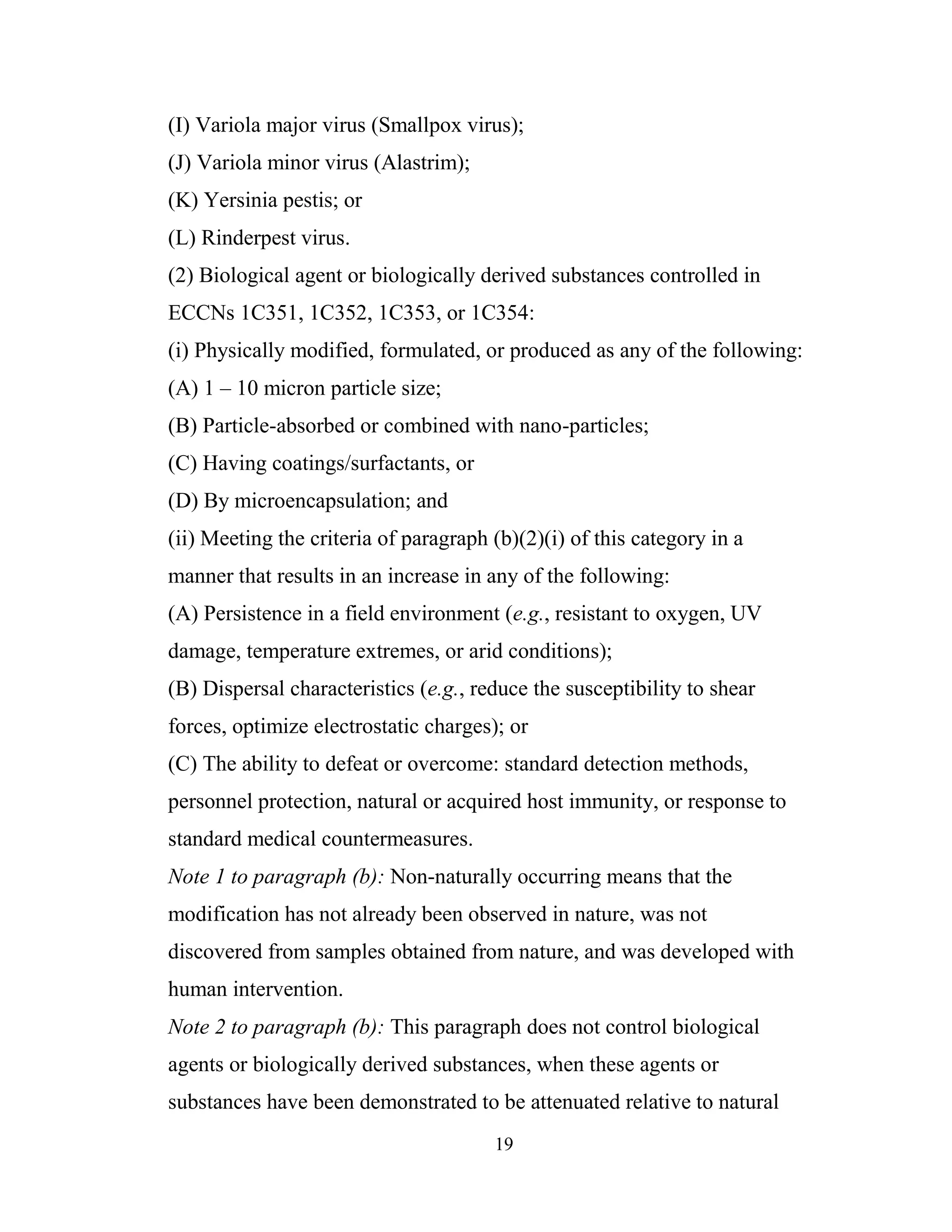 19
(I) Variola major virus (Smallpox virus);
(J) Variola minor virus (Alastrim);
(K) Yersinia pestis; or
(L) Rinderpest virus.
(2) Biological agent or biologically derived substances controlled in
ECCNs 1C351, 1C352, 1C353, or 1C354:
(i) Physically modified, formulated, or produced as any of the following:
(A) 1 – 10 micron particle size;
(B) Particle-absorbed or combined with nano-particles;
(C) Having coatings/surfactants, or
(D) By microencapsulation; and
(ii) Meeting the criteria of paragraph (b)(2)(i) of this category in a
manner that results in an increase in any of the following:
(A) Persistence in a field environment (e.g., resistant to oxygen, UV
damage, temperature extremes, or arid conditions);
(B) Dispersal characteristics (e.g., reduce the susceptibility to shear
forces, optimize electrostatic charges); or
(C) The ability to defeat or overcome: standard detection methods,
personnel protection, natural or acquired host immunity, or response to
standard medical countermeasures.
Note 1 to paragraph (b): Non-naturally occurring means that the
modification has not already been observed in nature, was not
discovered from samples obtained from nature, and was developed with
human intervention.
Note 2 to paragraph (b): This paragraph does not control biological
agents or biologically derived substances, when these agents or
substances have been demonstrated to be attenuated relative to natural
 