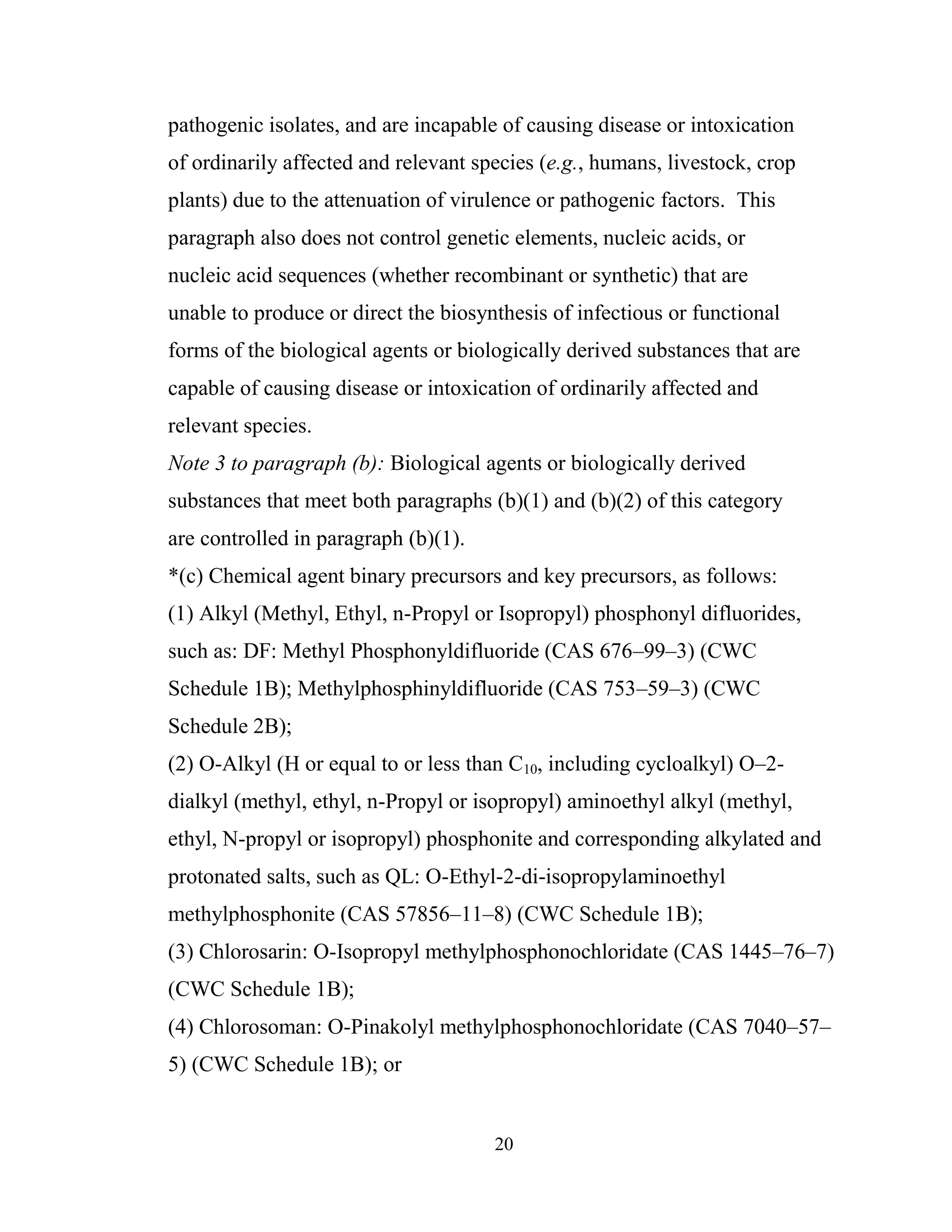 20
pathogenic isolates, and are incapable of causing disease or intoxication
of ordinarily affected and relevant species (e.g., humans, livestock, crop
plants) due to the attenuation of virulence or pathogenic factors. This
paragraph also does not control genetic elements, nucleic acids, or
nucleic acid sequences (whether recombinant or synthetic) that are
unable to produce or direct the biosynthesis of infectious or functional
forms of the biological agents or biologically derived substances that are
capable of causing disease or intoxication of ordinarily affected and
relevant species.
Note 3 to paragraph (b): Biological agents or biologically derived
substances that meet both paragraphs (b)(1) and (b)(2) of this category
are controlled in paragraph (b)(1).
*(c) Chemical agent binary precursors and key precursors, as follows:
(1) Alkyl (Methyl, Ethyl, n-Propyl or Isopropyl) phosphonyl difluorides,
such as: DF: Methyl Phosphonyldifluoride (CAS 676–99–3) (CWC
Schedule 1B); Methylphosphinyldifluoride (CAS 753–59–3) (CWC
Schedule 2B);
(2) O-Alkyl (H or equal to or less than C10, including cycloalkyl) O–2-
dialkyl (methyl, ethyl, n-Propyl or isopropyl) aminoethyl alkyl (methyl,
ethyl, N-propyl or isopropyl) phosphonite and corresponding alkylated and
protonated salts, such as QL: O-Ethyl-2-di-isopropylaminoethyl
methylphosphonite (CAS 57856–11–8) (CWC Schedule 1B);
(3) Chlorosarin: O-Isopropyl methylphosphonochloridate (CAS 1445–76–7)
(CWC Schedule 1B);
(4) Chlorosoman: O-Pinakolyl methylphosphonochloridate (CAS 7040–57–
5) (CWC Schedule 1B); or
 