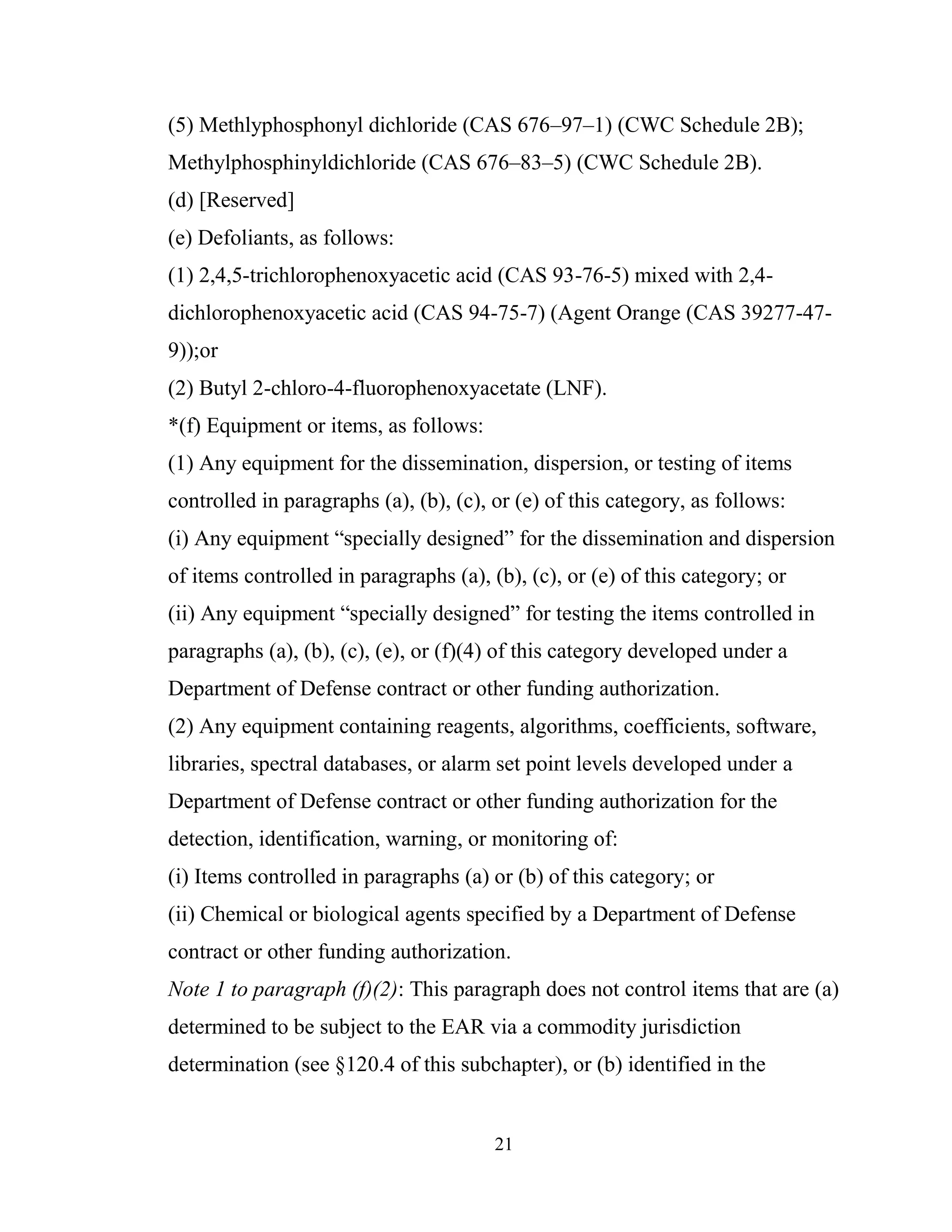 21
(5) Methlyphosphonyl dichloride (CAS 676–97–1) (CWC Schedule 2B);
Methylphosphinyldichloride (CAS 676–83–5) (CWC Schedule 2B).
(d) [Reserved]
(e) Defoliants, as follows:
(1) 2,4,5-trichlorophenoxyacetic acid (CAS 93-76-5) mixed with 2,4-
dichlorophenoxyacetic acid (CAS 94-75-7) (Agent Orange (CAS 39277-47-
9));or
(2) Butyl 2-chloro-4-fluorophenoxyacetate (LNF).
*(f) Equipment or items, as follows:
(1) Any equipment for the dissemination, dispersion, or testing of items
controlled in paragraphs (a), (b), (c), or (e) of this category, as follows:
(i) Any equipment “specially designed” for the dissemination and dispersion
of items controlled in paragraphs (a), (b), (c), or (e) of this category; or
(ii) Any equipment “specially designed” for testing the items controlled in
paragraphs (a), (b), (c), (e), or (f)(4) of this category developed under a
Department of Defense contract or other funding authorization.
(2) Any equipment containing reagents, algorithms, coefficients, software,
libraries, spectral databases, or alarm set point levels developed under a
Department of Defense contract or other funding authorization for the
detection, identification, warning, or monitoring of:
(i) Items controlled in paragraphs (a) or (b) of this category; or
(ii) Chemical or biological agents specified by a Department of Defense
contract or other funding authorization.
Note 1 to paragraph (f)(2): This paragraph does not control items that are (a)
determined to be subject to the EAR via a commodity jurisdiction
determination (see §120.4 of this subchapter), or (b) identified in the
 