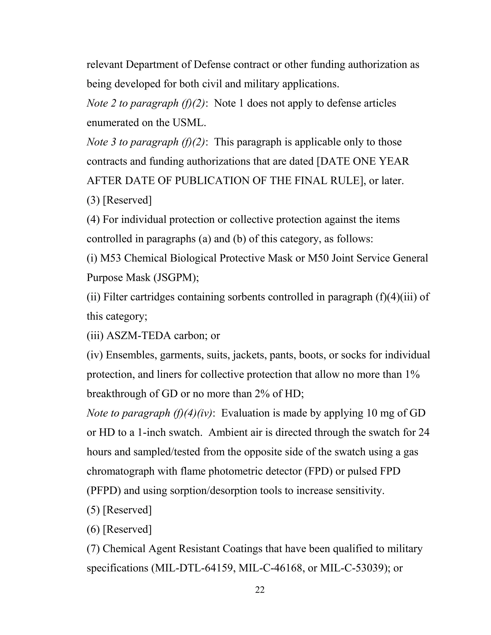 22
relevant Department of Defense contract or other funding authorization as
being developed for both civil and military applications.
Note 2 to paragraph (f)(2): Note 1 does not apply to defense articles
enumerated on the USML.
Note 3 to paragraph (f)(2): This paragraph is applicable only to those
contracts and funding authorizations that are dated [DATE ONE YEAR
AFTER DATE OF PUBLICATION OF THE FINAL RULE], or later.
(3) [Reserved]
(4) For individual protection or collective protection against the items
controlled in paragraphs (a) and (b) of this category, as follows:
(i) M53 Chemical Biological Protective Mask or M50 Joint Service General
Purpose Mask (JSGPM);
(ii) Filter cartridges containing sorbents controlled in paragraph (f)(4)(iii) of
this category;
(iii) ASZM-TEDA carbon; or
(iv) Ensembles, garments, suits, jackets, pants, boots, or socks for individual
protection, and liners for collective protection that allow no more than 1%
breakthrough of GD or no more than 2% of HD;
Note to paragraph (f)(4)(iv): Evaluation is made by applying 10 mg of GD
or HD to a 1-inch swatch. Ambient air is directed through the swatch for 24
hours and sampled/tested from the opposite side of the swatch using a gas
chromatograph with flame photometric detector (FPD) or pulsed FPD
(PFPD) and using sorption/desorption tools to increase sensitivity.
(5) [Reserved]
(6) [Reserved]
(7) Chemical Agent Resistant Coatings that have been qualified to military
specifications (MIL-DTL-64159, MIL-C-46168, or MIL-C-53039); or
 