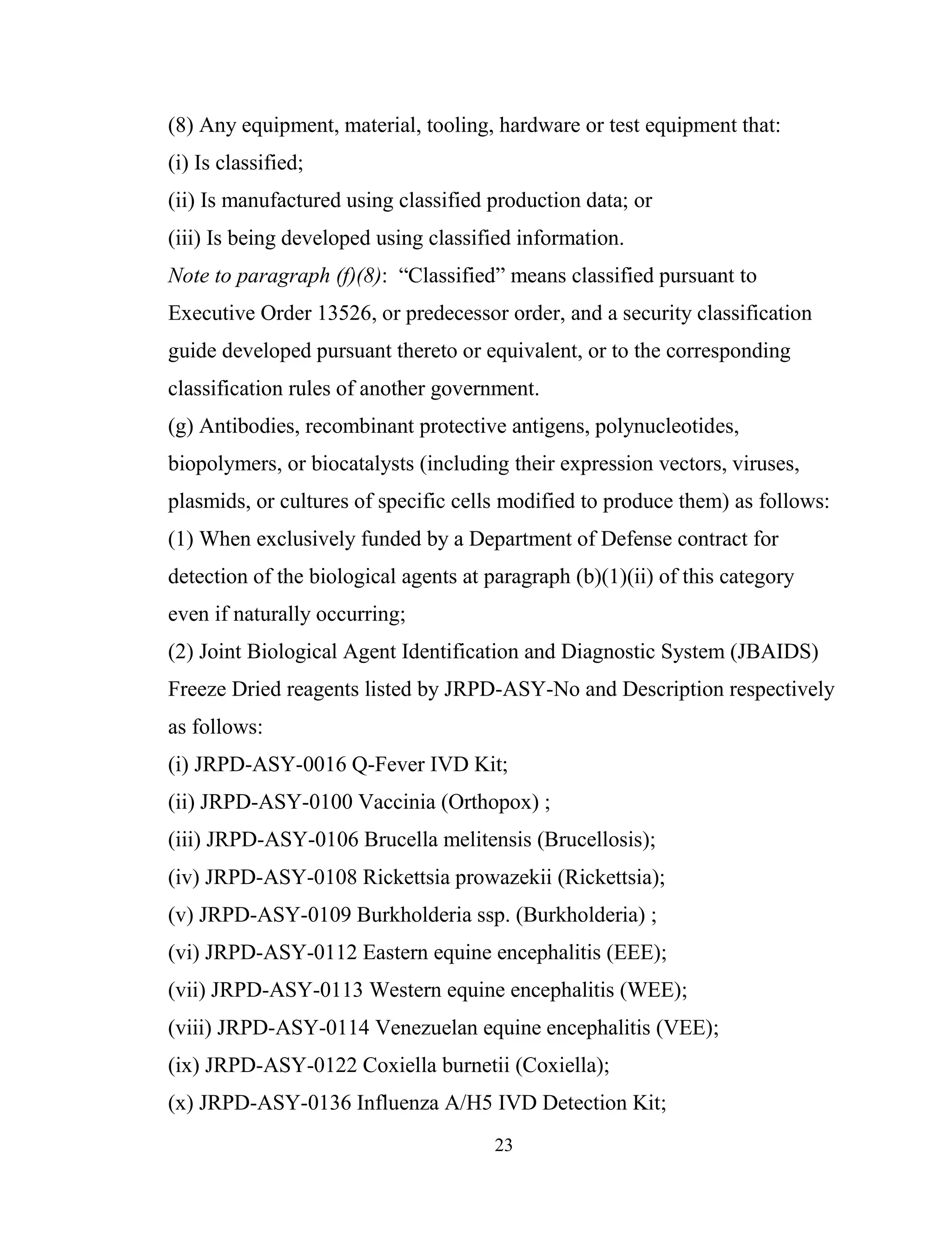 23
(8) Any equipment, material, tooling, hardware or test equipment that:
(i) Is classified;
(ii) Is manufactured using classified production data; or
(iii) Is being developed using classified information.
Note to paragraph (f)(8): “Classified” means classified pursuant to
Executive Order 13526, or predecessor order, and a security classification
guide developed pursuant thereto or equivalent, or to the corresponding
classification rules of another government.
(g) Antibodies, recombinant protective antigens, polynucleotides,
biopolymers, or biocatalysts (including their expression vectors, viruses,
plasmids, or cultures of specific cells modified to produce them) as follows:
(1) When exclusively funded by a Department of Defense contract for
detection of the biological agents at paragraph (b)(1)(ii) of this category
even if naturally occurring;
(2) Joint Biological Agent Identification and Diagnostic System (JBAIDS)
Freeze Dried reagents listed by JRPD-ASY-No and Description respectively
as follows:
(i) JRPD-ASY-0016 Q-Fever IVD Kit;
(ii) JRPD-ASY-0100 Vaccinia (Orthopox) ;
(iii) JRPD-ASY-0106 Brucella melitensis (Brucellosis);
(iv) JRPD-ASY-0108 Rickettsia prowazekii (Rickettsia);
(v) JRPD-ASY-0109 Burkholderia ssp. (Burkholderia) ;
(vi) JRPD-ASY-0112 Eastern equine encephalitis (EEE);
(vii) JRPD-ASY-0113 Western equine encephalitis (WEE);
(viii) JRPD-ASY-0114 Venezuelan equine encephalitis (VEE);
(ix) JRPD-ASY-0122 Coxiella burnetii (Coxiella);
(x) JRPD-ASY-0136 Influenza A/H5 IVD Detection Kit;
 