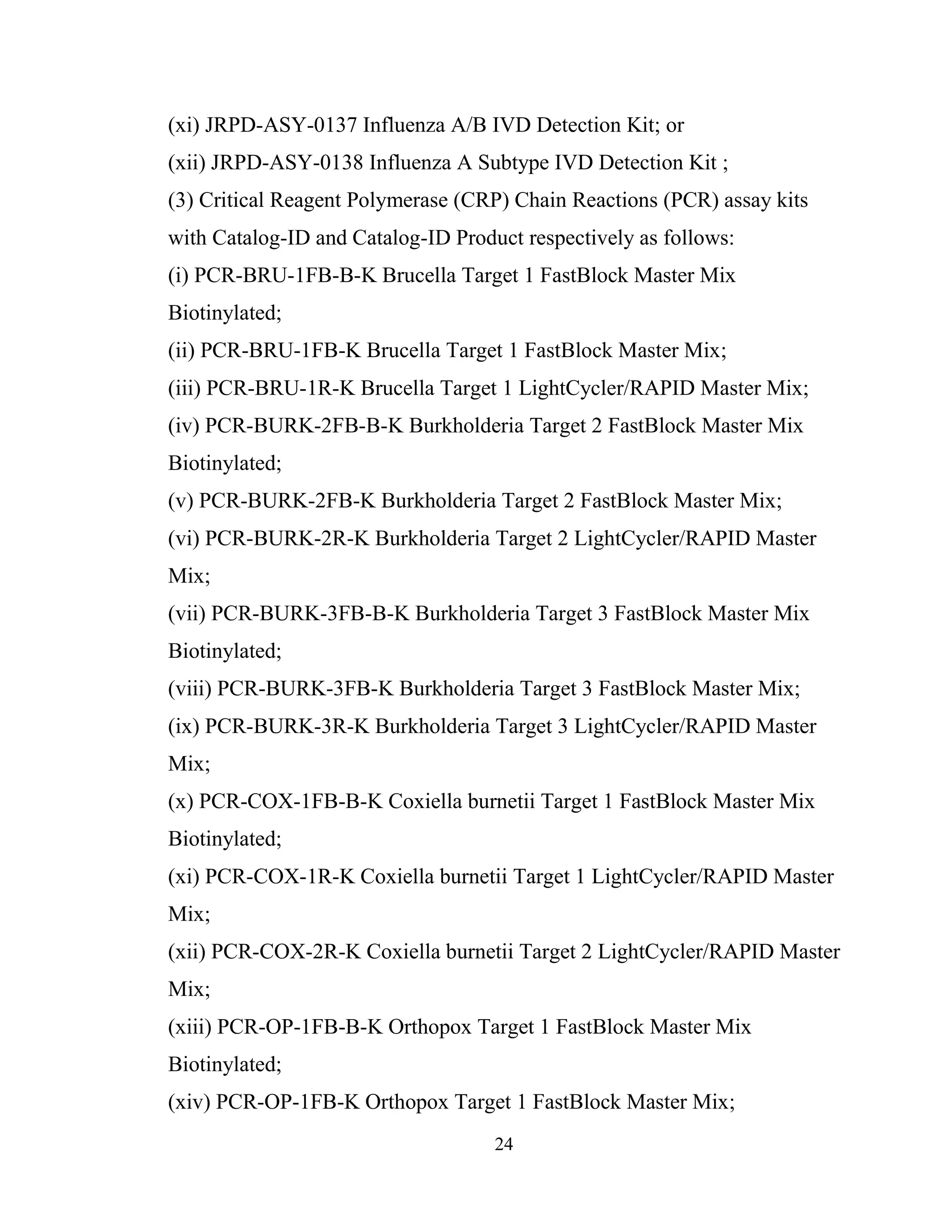 24
(xi) JRPD-ASY-0137 Influenza A/B IVD Detection Kit; or
(xii) JRPD-ASY-0138 Influenza A Subtype IVD Detection Kit ;
(3) Critical Reagent Polymerase (CRP) Chain Reactions (PCR) assay kits
with Catalog-ID and Catalog-ID Product respectively as follows:
(i) PCR-BRU-1FB-B-K Brucella Target 1 FastBlock Master Mix
Biotinylated;
(ii) PCR-BRU-1FB-K Brucella Target 1 FastBlock Master Mix;
(iii) PCR-BRU-1R-K Brucella Target 1 LightCycler/RAPID Master Mix;
(iv) PCR-BURK-2FB-B-K Burkholderia Target 2 FastBlock Master Mix
Biotinylated;
(v) PCR-BURK-2FB-K Burkholderia Target 2 FastBlock Master Mix;
(vi) PCR-BURK-2R-K Burkholderia Target 2 LightCycler/RAPID Master
Mix;
(vii) PCR-BURK-3FB-B-K Burkholderia Target 3 FastBlock Master Mix
Biotinylated;
(viii) PCR-BURK-3FB-K Burkholderia Target 3 FastBlock Master Mix;
(ix) PCR-BURK-3R-K Burkholderia Target 3 LightCycler/RAPID Master
Mix;
(x) PCR-COX-1FB-B-K Coxiella burnetii Target 1 FastBlock Master Mix
Biotinylated;
(xi) PCR-COX-1R-K Coxiella burnetii Target 1 LightCycler/RAPID Master
Mix;
(xii) PCR-COX-2R-K Coxiella burnetii Target 2 LightCycler/RAPID Master
Mix;
(xiii) PCR-OP-1FB-B-K Orthopox Target 1 FastBlock Master Mix
Biotinylated;
(xiv) PCR-OP-1FB-K Orthopox Target 1 FastBlock Master Mix;
 