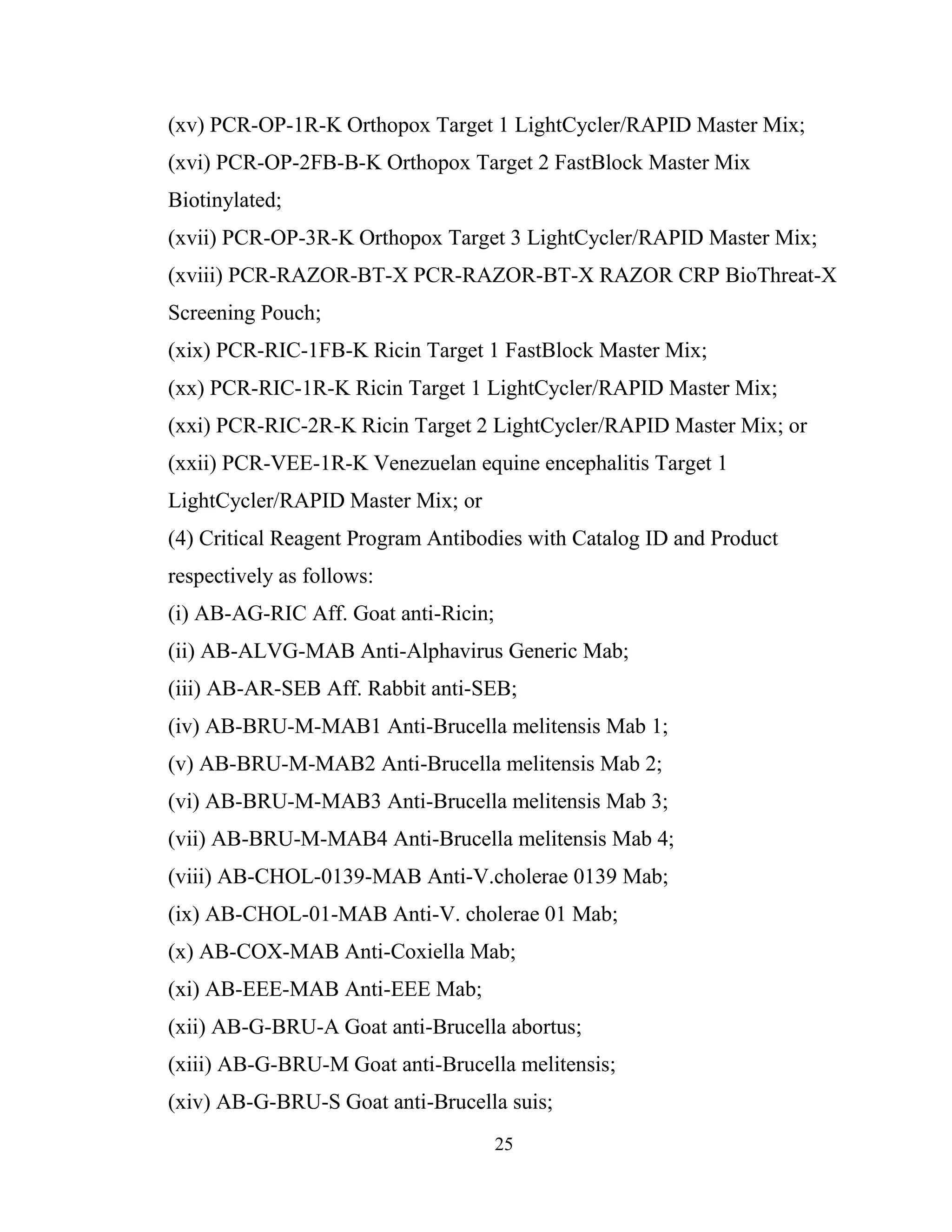 25
(xv) PCR-OP-1R-K Orthopox Target 1 LightCycler/RAPID Master Mix;
(xvi) PCR-OP-2FB-B-K Orthopox Target 2 FastBlock Master Mix
Biotinylated;
(xvii) PCR-OP-3R-K Orthopox Target 3 LightCycler/RAPID Master Mix;
(xviii) PCR-RAZOR-BT-X PCR-RAZOR-BT-X RAZOR CRP BioThreat-X
Screening Pouch;
(xix) PCR-RIC-1FB-K Ricin Target 1 FastBlock Master Mix;
(xx) PCR-RIC-1R-K Ricin Target 1 LightCycler/RAPID Master Mix;
(xxi) PCR-RIC-2R-K Ricin Target 2 LightCycler/RAPID Master Mix; or
(xxii) PCR-VEE-1R-K Venezuelan equine encephalitis Target 1
LightCycler/RAPID Master Mix; or
(4) Critical Reagent Program Antibodies with Catalog ID and Product
respectively as follows:
(i) AB-AG-RIC Aff. Goat anti-Ricin;
(ii) AB-ALVG-MAB Anti-Alphavirus Generic Mab;
(iii) AB-AR-SEB Aff. Rabbit anti-SEB;
(iv) AB-BRU-M-MAB1 Anti-Brucella melitensis Mab 1;
(v) AB-BRU-M-MAB2 Anti-Brucella melitensis Mab 2;
(vi) AB-BRU-M-MAB3 Anti-Brucella melitensis Mab 3;
(vii) AB-BRU-M-MAB4 Anti-Brucella melitensis Mab 4;
(viii) AB-CHOL-0139-MAB Anti-V.cholerae 0139 Mab;
(ix) AB-CHOL-01-MAB Anti-V. cholerae 01 Mab;
(x) AB-COX-MAB Anti-Coxiella Mab;
(xi) AB-EEE-MAB Anti-EEE Mab;
(xii) AB-G-BRU-A Goat anti-Brucella abortus;
(xiii) AB-G-BRU-M Goat anti-Brucella melitensis;
(xiv) AB-G-BRU-S Goat anti-Brucella suis;
 