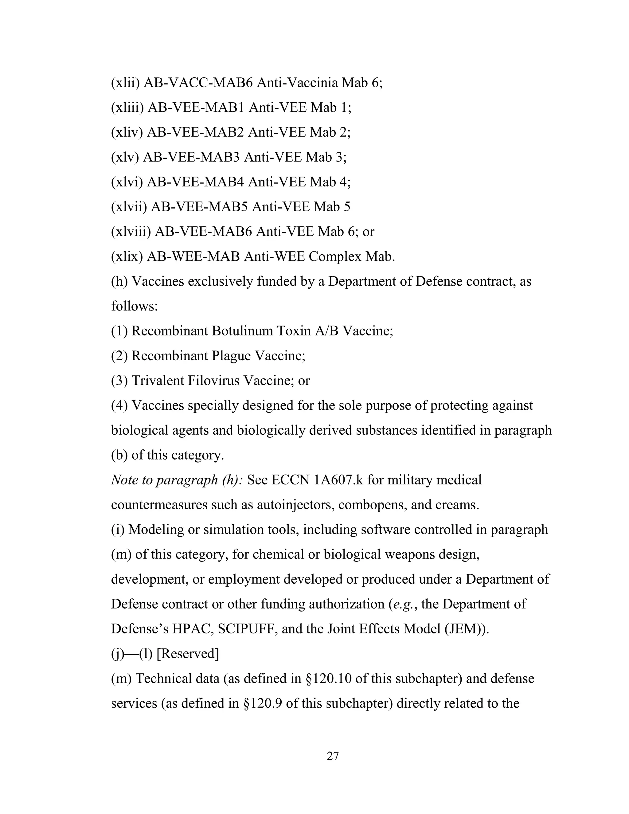 27
(xlii) AB-VACC-MAB6 Anti-Vaccinia Mab 6;
(xliii) AB-VEE-MAB1 Anti-VEE Mab 1;
(xliv) AB-VEE-MAB2 Anti-VEE Mab 2;
(xlv) AB-VEE-MAB3 Anti-VEE Mab 3;
(xlvi) AB-VEE-MAB4 Anti-VEE Mab 4;
(xlvii) AB-VEE-MAB5 Anti-VEE Mab 5
(xlviii) AB-VEE-MAB6 Anti-VEE Mab 6; or
(xlix) AB-WEE-MAB Anti-WEE Complex Mab.
(h) Vaccines exclusively funded by a Department of Defense contract, as
follows:
(1) Recombinant Botulinum Toxin A/B Vaccine;
(2) Recombinant Plague Vaccine;
(3) Trivalent Filovirus Vaccine; or
(4) Vaccines specially designed for the sole purpose of protecting against
biological agents and biologically derived substances identified in paragraph
(b) of this category.
Note to paragraph (h): See ECCN 1A607.k for military medical
countermeasures such as autoinjectors, combopens, and creams.
(i) Modeling or simulation tools, including software controlled in paragraph
(m) of this category, for chemical or biological weapons design,
development, or employment developed or produced under a Department of
Defense contract or other funding authorization (e.g., the Department of
Defense’s HPAC, SCIPUFF, and the Joint Effects Model (JEM)).
(j)—(l) [Reserved]
(m) Technical data (as defined in §120.10 of this subchapter) and defense
services (as defined in §120.9 of this subchapter) directly related to the
 