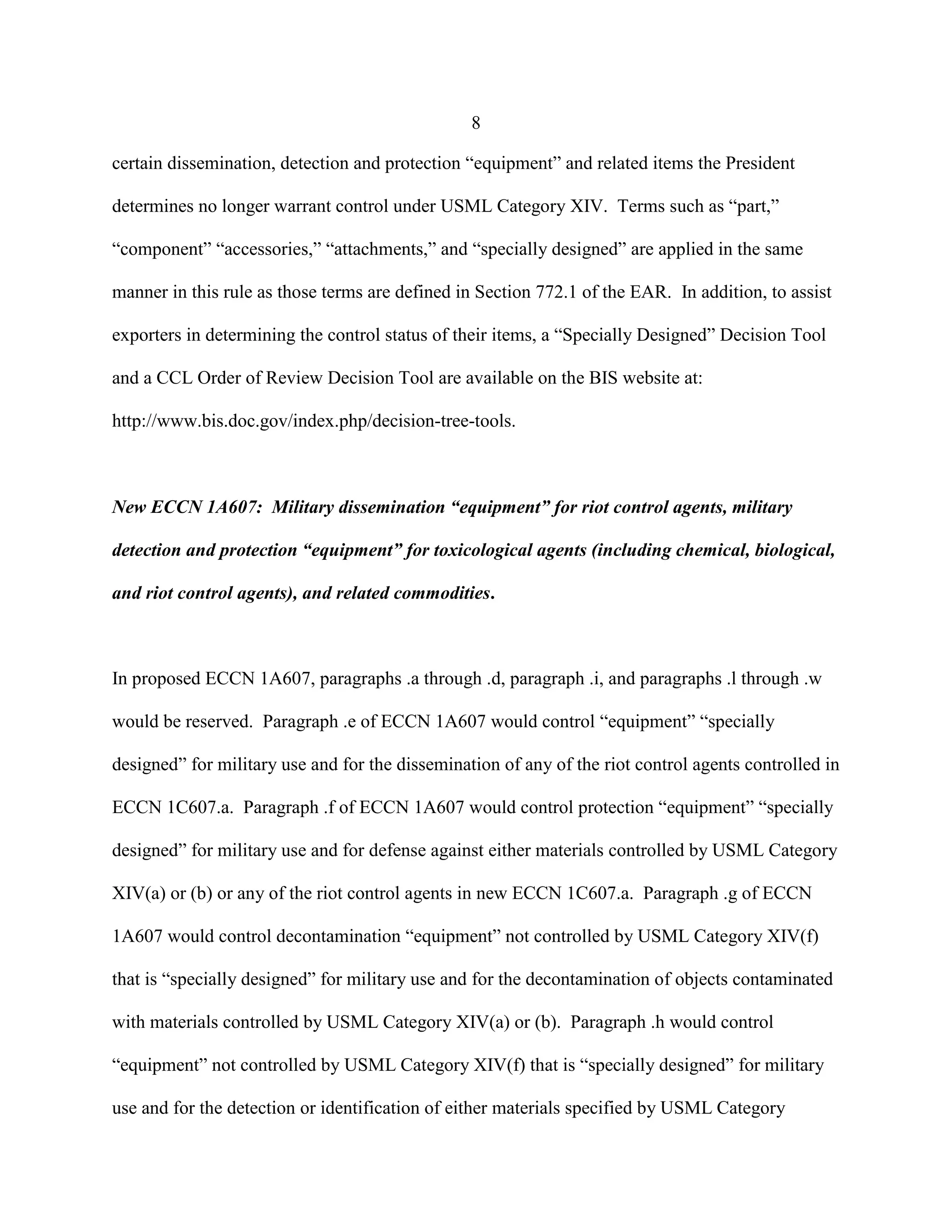 8
certain dissemination, detection and protection “equipment” and related items the President
determines no longer warrant control under USML Category XIV. Terms such as “part,”
“component” “accessories,” “attachments,” and “specially designed” are applied in the same
manner in this rule as those terms are defined in Section 772.1 of the EAR. In addition, to assist
exporters in determining the control status of their items, a “Specially Designed” Decision Tool
and a CCL Order of Review Decision Tool are available on the BIS website at:
http://www.bis.doc.gov/index.php/decision-tree-tools.
New ECCN 1A607: Military dissemination “equipment” for riot control agents, military
detection and protection “equipment” for toxicological agents (including chemical, biological,
and riot control agents), and related commodities.
In proposed ECCN 1A607, paragraphs .a through .d, paragraph .i, and paragraphs .l through .w
would be reserved. Paragraph .e of ECCN 1A607 would control “equipment” “specially
designed” for military use and for the dissemination of any of the riot control agents controlled in
ECCN 1C607.a. Paragraph .f of ECCN 1A607 would control protection “equipment” “specially
designed” for military use and for defense against either materials controlled by USML Category
XIV(a) or (b) or any of the riot control agents in new ECCN 1C607.a. Paragraph .g of ECCN
1A607 would control decontamination “equipment” not controlled by USML Category XIV(f)
that is “specially designed” for military use and for the decontamination of objects contaminated
with materials controlled by USML Category XIV(a) or (b). Paragraph .h would control
“equipment” not controlled by USML Category XIV(f) that is “specially designed” for military
use and for the detection or identification of either materials specified by USML Category
 