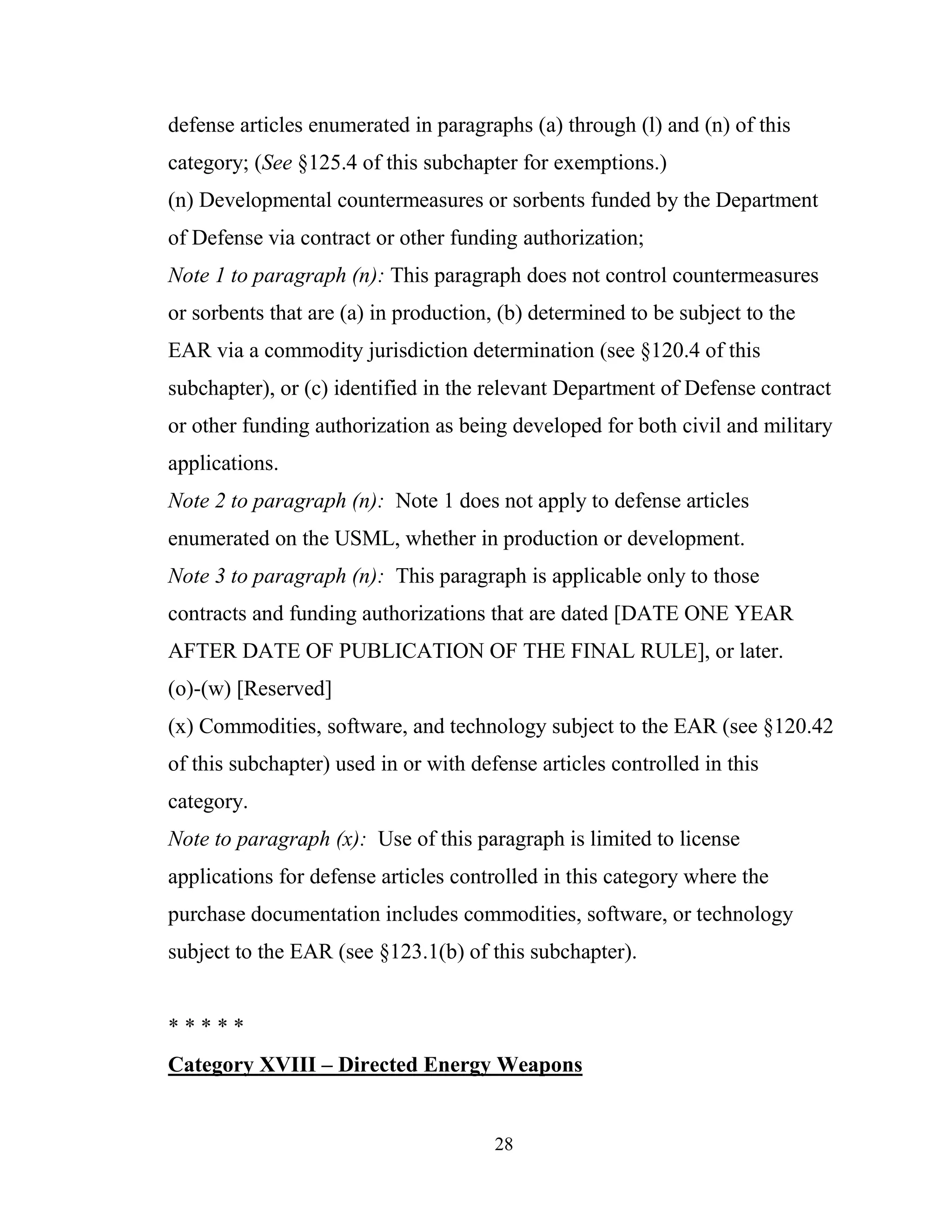 28
defense articles enumerated in paragraphs (a) through (l) and (n) of this
category; (See §125.4 of this subchapter for exemptions.)
(n) Developmental countermeasures or sorbents funded by the Department
of Defense via contract or other funding authorization;
Note 1 to paragraph (n): This paragraph does not control countermeasures
or sorbents that are (a) in production, (b) determined to be subject to the
EAR via a commodity jurisdiction determination (see §120.4 of this
subchapter), or (c) identified in the relevant Department of Defense contract
or other funding authorization as being developed for both civil and military
applications.
Note 2 to paragraph (n): Note 1 does not apply to defense articles
enumerated on the USML, whether in production or development.
Note 3 to paragraph (n): This paragraph is applicable only to those
contracts and funding authorizations that are dated [DATE ONE YEAR
AFTER DATE OF PUBLICATION OF THE FINAL RULE], or later.
(o)-(w) [Reserved]
(x) Commodities, software, and technology subject to the EAR (see §120.42
of this subchapter) used in or with defense articles controlled in this
category.
Note to paragraph (x): Use of this paragraph is limited to license
applications for defense articles controlled in this category where the
purchase documentation includes commodities, software, or technology
subject to the EAR (see §123.1(b) of this subchapter).
* * * * *
Category XVIII – Directed Energy Weapons
 
