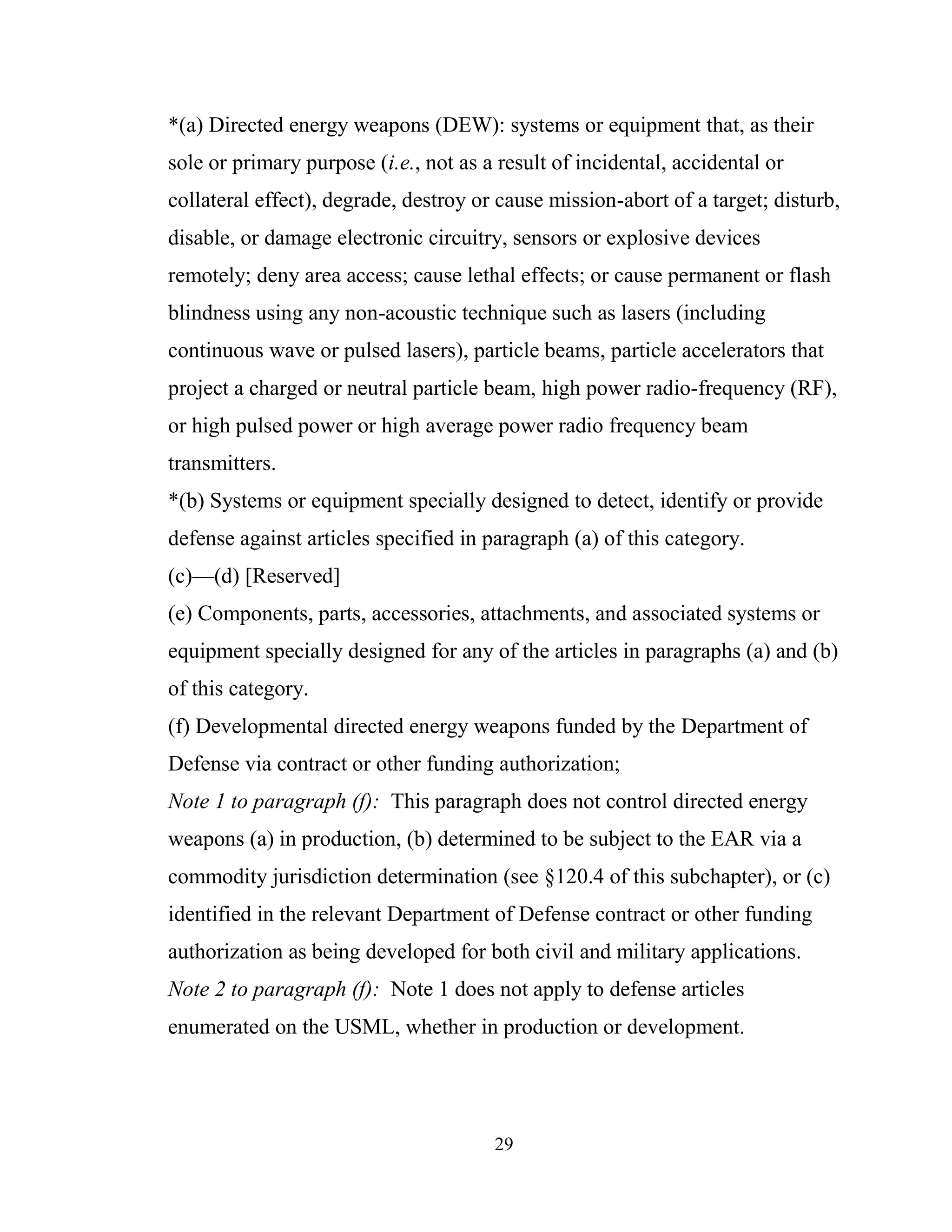 29
*(a) Directed energy weapons (DEW): systems or equipment that, as their
sole or primary purpose (i.e., not as a result of incidental, accidental or
collateral effect), degrade, destroy or cause mission-abort of a target; disturb,
disable, or damage electronic circuitry, sensors or explosive devices
remotely; deny area access; cause lethal effects; or cause permanent or flash
blindness using any non-acoustic technique such as lasers (including
continuous wave or pulsed lasers), particle beams, particle accelerators that
project a charged or neutral particle beam, high power radio-frequency (RF),
or high pulsed power or high average power radio frequency beam
transmitters.
*(b) Systems or equipment specially designed to detect, identify or provide
defense against articles specified in paragraph (a) of this category.
(c)—(d) [Reserved]
(e) Components, parts, accessories, attachments, and associated systems or
equipment specially designed for any of the articles in paragraphs (a) and (b)
of this category.
(f) Developmental directed energy weapons funded by the Department of
Defense via contract or other funding authorization;
Note 1 to paragraph (f): This paragraph does not control directed energy
weapons (a) in production, (b) determined to be subject to the EAR via a
commodity jurisdiction determination (see §120.4 of this subchapter), or (c)
identified in the relevant Department of Defense contract or other funding
authorization as being developed for both civil and military applications.
Note 2 to paragraph (f): Note 1 does not apply to defense articles
enumerated on the USML, whether in production or development.
 