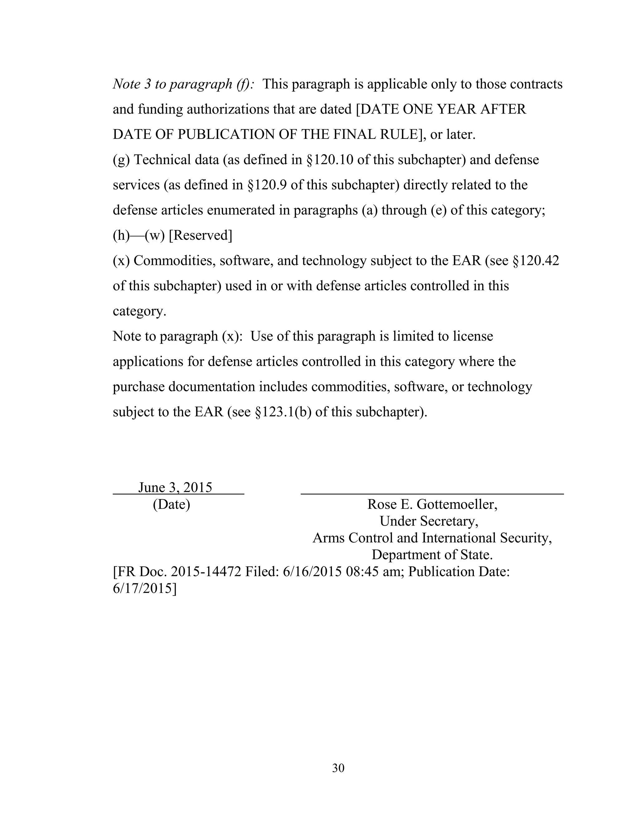 30
Note 3 to paragraph (f): This paragraph is applicable only to those contracts
and funding authorizations that are dated [DATE ONE YEAR AFTER
DATE OF PUBLICATION OF THE FINAL RULE], or later.
(g) Technical data (as defined in §120.10 of this subchapter) and defense
services (as defined in §120.9 of this subchapter) directly related to the
defense articles enumerated in paragraphs (a) through (e) of this category;
(h)—(w) [Reserved]
(x) Commodities, software, and technology subject to the EAR (see §120.42
of this subchapter) used in or with defense articles controlled in this
category.
Note to paragraph (x): Use of this paragraph is limited to license
applications for defense articles controlled in this category where the
purchase documentation includes commodities, software, or technology
subject to the EAR (see §123.1(b) of this subchapter).
June 3, 2015
(Date) Rose E. Gottemoeller,
Under Secretary,
Arms Control and International Security,
Department of State.
[FR Doc. 2015-14472 Filed: 6/16/2015 08:45 am; Publication Date:
6/17/2015]
 