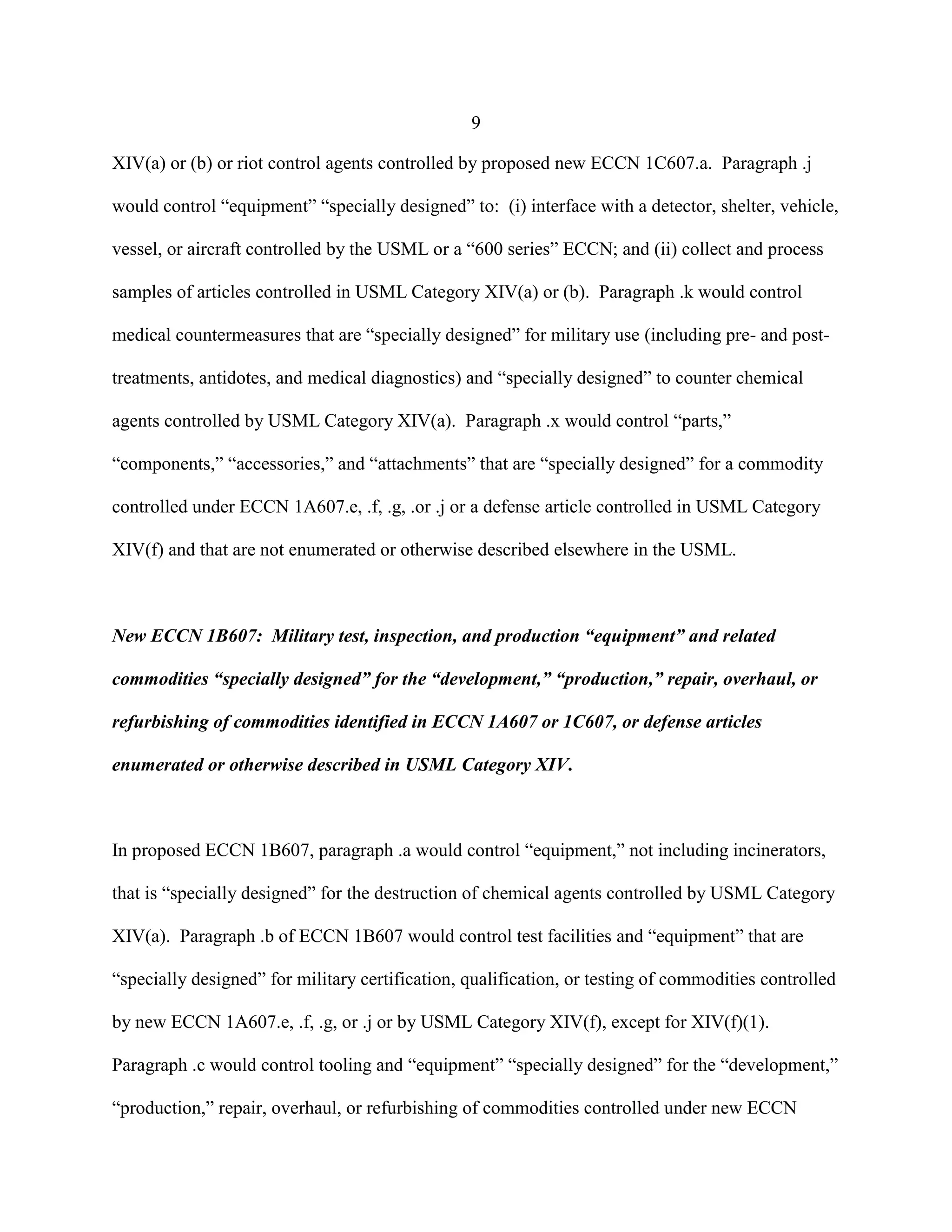 9
XIV(a) or (b) or riot control agents controlled by proposed new ECCN 1C607.a. Paragraph .j
would control “equipment” “specially designed” to: (i) interface with a detector, shelter, vehicle,
vessel, or aircraft controlled by the USML or a “600 series” ECCN; and (ii) collect and process
samples of articles controlled in USML Category XIV(a) or (b). Paragraph .k would control
medical countermeasures that are “specially designed” for military use (including pre- and post-
treatments, antidotes, and medical diagnostics) and “specially designed” to counter chemical
agents controlled by USML Category XIV(a). Paragraph .x would control “parts,”
“components,” “accessories,” and “attachments” that are “specially designed” for a commodity
controlled under ECCN 1A607.e, .f, .g, .or .j or a defense article controlled in USML Category
XIV(f) and that are not enumerated or otherwise described elsewhere in the USML.
New ECCN 1B607: Military test, inspection, and production “equipment” and related
commodities “specially designed” for the “development,” “production,” repair, overhaul, or
refurbishing of commodities identified in ECCN 1A607 or 1C607, or defense articles
enumerated or otherwise described in USML Category XIV.
In proposed ECCN 1B607, paragraph .a would control “equipment,” not including incinerators,
that is “specially designed” for the destruction of chemical agents controlled by USML Category
XIV(a). Paragraph .b of ECCN 1B607 would control test facilities and “equipment” that are
“specially designed” for military certification, qualification, or testing of commodities controlled
by new ECCN 1A607.e, .f, .g, or .j or by USML Category XIV(f), except for XIV(f)(1).
Paragraph .c would control tooling and “equipment” “specially designed” for the “development,”
“production,” repair, overhaul, or refurbishing of commodities controlled under new ECCN
 