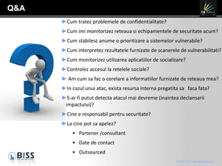 Q&A Cum tratez problemele de confidentialitate? Cum imi monitorizez reteaua si echipamentele de securitate acum? Cum stabilesc anume o prioritizare a sistemelor vulnerabile?  Cum interpretez rezultatele furnizate de scanerele de vulnerabilitati? Cum monitorizez utilizarea aplicatiilor de socializare?  Controlez accesul la retelele sociale? Am cum sa fac o corelare a informatiilor furnizate de reteaua mea? In cazul unui atac, exista resursa interna pregatita sa  faca fata? S-ar fi putut detecta atacul mai devreme (inaintea declansarii impactului)? Cine e responsabil pentru securitate? La cine pot sa apelez? Partener /consultant Date de contact Outsourced  