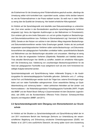 die Erzieherinnen für die Umsetzung einer Fördermaßnahme geschult wurden, allerdings die
Umsetzung selbst nicht kontrolliert bzw. supervidiert wurde, sodass nichts darüber bekannt
ist, wie die Fördermaßnahmen in der Praxis realisiert wurden. So weiß man in vielen Fällen
zu wenig über die Qualität der Umsetzung. Hier besteht erheblicher Klärungsbedarf.

Im Hinblick auf die Sprachdiagnostik sind ebenfalls zwei Diskussionsstränge zu unterschei-
den. Zum einen werden in den Bundesländern spezifische sprachdiagnostische Verfahren
eingesetzt (vgl. hierzu die folgenden Ausführungen zu den Maßnahmen im Primarbereich).
Zum anderen gibt es eine breite Diskussion um und ein großes Angebot an Beobachtungs-
und Dokumentationsverfahren bzw. Portfolios im Elementarbereich (vgl. Viernickel & Völkel,
2009). Gerade an den Nutzen von solchen in den üblichen Alltag integrierten Beobachtungs-
und Dokumentationsverfahren werden hohe Erwartungen gestellt. Anders als bei punktuell
eingesetzten sprachdiagnostischen Verfahren sollen solche Beobachtungs- und Dokumenta-
tionsverfahren den pädagogischen Fachkräften unmittelbar helfen, sprachförderliche Bedarfe
und Maßnahmen aus den Beobachtungen abzuleiten und umzusetzen. Allerdings ist wenig
über die Güte der eingesetzten Verfahren (Objektivität, Reliabilität und Validität) bekannt.
Trotz aktueller Bemühungen hier Abhilfe zu schaffen, besteht ein erheblicher Klärungsbe-
darf: Die Entwicklung bzw. Validierung von unaufwendigen Beobachtungsverfahren für die
Hand der pädagogischen Fachkräfte muss weitgehend noch als eine nicht hinreichend be-
wältigte Aufgabe betrachtet werden.

Sprachstandsdiagnostik und Sprachförderung haben mittlerweile Eingang in die Ausbil-
dungspläne für elementarpädagogische Fachkräfte gefunden. Zahlreiche und z.T. umfang-
reiche Fort- und Weiterbildungen werden durch die Träger bzw. externe Einrichtungen ange-
boten und von vielen Fachkräften wahrgenommen. Einen wesentlichen Beitrag zur Quali-
tätsentwicklung und -sicherung leisten – neben zahlreichen Aktivitäten auf der Länder- und
Kommunalebene – die Weiterbildungsinitiative Frühpädagogische Fachkräfte (WIFF; Projekt
des BMBF und der Robert Bosch Stiftung in Zusammenarbeit mit dem Deutschen Jugendin-
stitut, seit 2009) und die Bundesinitiative Offensive Frühe Chancen: Schwerpunkt-Kitas
Sprache und Integration (BMBF; seit 2011).


2.2 Sprachstandsdiagnostik beim Übergang vom Elementarbereich zur Grund-
   schule


Im Hinblick auf die Situation zu Sprachstandsdiagnostik und Sprachförderung liefert der im
Juni 2011 erschienene Bericht des Hamburger Zentrums zur Unterstützung der wissen-
schaftlichen Begleitung und Erforschung schulischer Entwicklungsprozesse (ZUSE) von
Redder et al. (2011) eine ausführliche Übersicht, die wenig später durch eine Auswertung

                                                                                         10
 