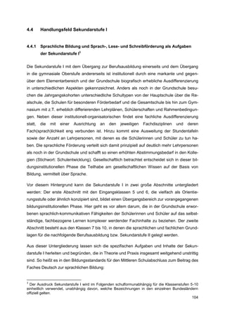 4.4      Handlungsfeld Sekundarstufe I


4.4.1    Sprachliche Bildung und Sprach-, Lese- und Schreibförderung als Aufgaben
         der Sekundarstufe I3


Die Sekundarstufe I mit dem Übergang zur Berufsausbildung einerseits und dem Übergang
in die gymnasiale Oberstufe andererseits ist institutionell durch eine markante und gegen-
über dem Elementarbereich und der Grundschule biografisch erhebliche Ausdifferenzierung
in unterschiedlichen Aspekten gekennzeichnet. Anders als noch in der Grundschule besu-
chen die Jahrgangskohorten unterschiedliche Schultypen von der Hauptschule über die Re-
alschule, die Schulen für besonderen Förderbedarf und die Gesamtschule bis hin zum Gym-
nasium mit z.T. erheblich differierenden Lehrplänen, Schülerschaften und Rahmenbedingun-
gen. Neben dieser institutionell-organisatorischen findet eine fachliche Ausdifferenzierung
statt,   die   mit   einer   Ausrichtung   an   den   jeweiligen   Fachdisziplinen   und   deren
Fach(sprach)lichkeit eng verbunden ist. Hinzu kommt eine Ausweitung der Stundentafeln
sowie der Anzahl an Lehrpersonen, mit denen es die Schülerinnen und Schüler zu tun ha-
ben. Die sprachliche Förderung verteilt sich damit prinzipiell auf deutlich mehr Lehrpersonen
als noch in der Grundschule und schafft so einen erhöhten Abstimmungsbedarf in den Kolle-
gien (Stichwort: Schulentwicklung). Gesellschaftlich betrachtet entscheidet sich in dieser bil-
dungsinstitutionellen Phase die Teilhabe am gesellschaftlichen Wissen auf der Basis von
Bildung, vermittelt über Sprache.

Vor diesem Hintergrund kann die Sekundarstufe I in zwei große Abschnitte untergliedert
werden: Der erste Abschnitt mit den Eingangsklassen 5 und 6, die vielfach als Orientie-
rungsstufe oder ähnlich konzipiert sind, bildet einen Übergangsbereich zur vorangegangenen
bildungsinstitutionellen Phase. Hier geht es vor allem darum, die in der Grundschule erwor-
benen sprachlich-kommunikativen Fähigkeiten der Schülerinnen und Schüler auf das selbst-
ständige, fachbezogene Lernen komplexer werdender Fachinhalte zu beziehen. Der zweite
Abschnitt besteht aus den Klassen 7 bis 10, in denen die sprachlichen und fachlichen Grund-
lagen für die nachfolgende Berufsausbildung bzw. Sekundarstufe II gelegt werden.

Aus dieser Untergliederung lassen sich die spezifischen Aufgaben und Inhalte der Sekun-
darstufe I herleiten und begründen, die in Theorie und Praxis insgesamt weitgehend unstrittig
sind. So heißt es in den Bildungsstandards für den Mittleren Schulabschluss zum Beitrag des
Faches Deutsch zur sprachlichen Bildung:


3
  Der Ausdruck Sekundarstufe I wird im Folgenden schulformunabhängig für die Klassenstufen 5-10
einheitlich verwendet, unabhängig davon, welche Bezeichnungen in den einzelnen Bundesländern
offiziell gelten.
                                                                                            104
 
