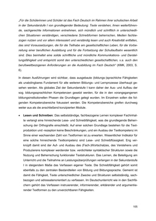 „Für die Schülerinnen und Schüler ist das Fach Deutsch im Rahmen ihrer schulischen Arbeit
in der Sekundarstufe I von grundlegender Bedeutung: Texte verstehen, ihnen weiterführen-
de, sachgerechte Informationen entnehmen, sich mündlich und schriftlich in unterschiedli-
chen Situationen verständigen, verschiedene Schreibformen beherrschen, Medien fachbe-
zogen nutzen und vor allem interessiert und verständig lesen und auch Kreativität entfalten,
das sind Voraussetzungen, die für die Teilhabe am gesellschaftlichen Leben, für die Vorbe-
reitung einer beruflichen Ausbildung und für die Fortsetzung der Schullaufbahn wesentlich
sind. Dies beinhaltet eine solide schriftliche und mündliche Kommunikations- und Darstel-
lungsfähigkeit und entspricht somit den unterschiedlichen gesellschaftlichen, v.a. auch den
berufsweltbezogenen Anforderungen an die Ausbildung im Fach Deutsch“ (KMK, 2003, S.
6).

In diesen Ausführungen wird sichtbar, dass ausgebaute (bildungs-)sprachliche Fähigkeiten
als unabdingbares Fundament für alle weiteren Bildungs- und Lernprozesse überhaupt ge-
sehen werden. Als globales Ziel der Sekundarstufe I kann daher der Aus- und Aufbau der
sog. bildungssprachlichen Kompetenzen gesetzt werden, für die in den vorangegangenen
bildungsinstitutionellen Phasen die Grundlagen gelegt wurden. Im Einzelnen sollen die fol-
genden Kompetenzbereiche fokussiert werden. Die Kompetenzbereiche greifen durchweg
weiter aus als die anschließend konzipierten Module.

     Lesen und Schreiben: Das selbstständige, fachbezogene Lernen komplexer Fachinhal-
      te verlangt eine hinreichende Lese- und Schreibfähigkeit, was die grundlegende Beherr-
      schung der Orthografie einschließt. Auf einer solchen Grundlage bestehen für die Text-
      produktion und -rezeption keine Beschränkungen, und ein Ausbau der Textkompetenz im
      Sinne einer wachsenden Zahl von Textformen ist zu erwarten. Wesentlicher Indikator für
      eine solche hinreichende Textkompetenz sind Lese- und Schreibflüssigkeit. Eng ver-
      knüpft damit sind der Auf- und Ausbau des (Fach-)Wortschatzes, des Verstehens und
      Produzierens komplexer werdender bzw. verdichteter syntaktischer Strukturen sowie die
      Nutzung und Beherrschung funktionaler Textstrukturen. Das Lernen, die Beteiligung am
      Unterricht und die Teilnahme an Leistungsüberprüfungen verlangen in der Sekundarstufe
      I in steigendem Maße das Verfassen eigener Texte. Die Schreibfähigkeit gehört somit
      ebenfalls zu den zentralen Bestandteilen von Bildung und Bildungssprache. Gemeint ist
      damit die Fähigkeit, Texte unterschiedlicher Zwecke und Strukturen selbstständig, sach-
      bezogen und adressatenorientiert zu verfassen. Im Deutschunterricht wie in den Sachfä-
      chern gehört das Verfassen instruierender, informierender, erklärender und argumentie-
      render Textformen zu den unverzichtbaren Fähigkeiten.




                                                                                         105
 