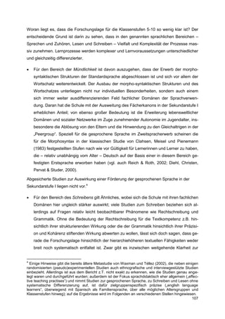 Woran liegt es, dass die Forschungslage für die Klassenstufen 5-10 so wenig klar ist? Der
entscheidende Grund ist darin zu sehen, dass in den genannten sprachlichen Bereichen –
Sprechen und Zuhören, Lesen und Schreiben – Vielfalt und Komplexität der Prozesse mas-
siv zunehmen. Lernprozesse werden komplexer und Lernvoraussetzungen unterschiedlicher
und gleichzeitig differenzierter.

   Für den Bereich der Mündlichkeit ist davon auszugehen, dass der Erwerb der morpho-
    syntaktischen Strukturen der Standardsprache abgeschlossen ist und sich vor allem der
    Wortschatz weiterentwickelt. Der Ausbau der morpho-syntaktischen Strukturen und des
    Wortschatzes unterliegen nicht nur individuellen Besonderheiten, sondern auch einem
    sich immer weiter ausdifferenzierenden Feld fachlicher Domänen der Sprachverwen-
    dung. Daran hat die Schule mit der Ausweitung des Fächerkanons in der Sekundarstufe I
    erheblichen Anteil; von ebenso großer Bedeutung ist die Erweiterung lebensweltlicher
    Domänen und sozialer Netzwerke im Zuge zunehmender Autonomie im Jugendalter, ins-
    besondere die Ablösung von den Eltern und die Hinwendung zu den Gleichaltrigen in der
    „Peergroup“. Speziell für die gesprochene Sprache im Zweitspracherwerb scheinen die
    für die Morphosyntax in der klassischen Studie von Clahsen, Meisel und Pienemann
    (1983) festgestellten Stufen nach wie vor Gültigkeit für Lernerinnen und Lerner zu haben,
    die – relativ unabhängig vom Alter – Deutsch auf der Basis einer in diesem Bereich ge-
    festigten Erstsprache erworben haben (vgl. auch Reich & Roth, 2002; Diehl, Christen,
    Pervat & Studer, 2000).

Abgesicherte Studien zur Auswirkung einer Förderung der gesprochenen Sprache in der
Sekundarstufe I liegen nicht vor.4

   Für den Bereich des Schreibens gilt Ähnliches, wobei sich die Schule mit ihren fachlichen
    Domänen hier ungleich stärker auswirkt; viele Studien zum Schreiben beziehen sich al-
    lerdings auf Fragen relativ leicht beobachtbarer Phänomene wie Rechtschreibung und
    Grammatik. Ohne die Bedeutung der Rechtschreibung für die Textkompetenz z.B. hin-
    sichtlich ihrer strukturierenden Wirkung oder die der Grammatik hinsichtlich ihrer Präzisi-
    on und Kohärenz stiftenden Wirkung abwerten zu wollen, lässt sich doch sagen, dass ge-
    rade die Forschungslage hinsichtlich der hierarchiehöheren textuellen Fähigkeiten weder
    breit noch systematisch entfaltet ist. Zwar gibt es inzwischen weitgehende Klarheit zur


4
  Einige Hinweise gibt die bereits ältere Metastudie von Waxman und Téllez (2002), die neben einigen
randomisierten (pseudo)experimentellen Studien auch ethnografische und interviewgestützte Studien
einbezieht. Allerdings ist aus dem Bericht z.T. nicht exakt zu erkennen, wie die Studien genau ange-
legt waren und durchgeführt wurden; außerdem ist der Fokus sprachdidaktisch eher allgemein („effec-
tive teaching practises“) und nimmt Studien zur gesprochenen Sprache, zu Schreiben und Lesen ohne
systematische Differenzierung auf, ist dafür zielgruppenspezifisch präzise („english language
learners“, überwiegend mit Spanisch als Familiensprache, über alle möglichen Altersgruppen und
Klassenstufen hinweg); auf die Ergebnisse wird im Folgenden an verschiedenen Stellen hingewiesen.
                                                                                                 107
 