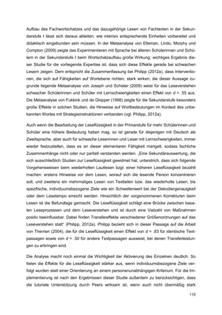 Aufbau des Fachwortschatzes und das dazugehörige Lesen von Fachtexten in der Sekun-
darstufe I lässt sich daraus ableiten, wie intensiv entsprechende Einheiten vorbereitet und
didaktisch eingebunden sein müssen. In der Metaanalyse von Elleman, Lindo, Morphy und
Compton (2009) zeigte das Experimentieren mit Sprache bei älteren Schülerinnen und Schü-
lern in der Sekundarstufe I beim Wortschatzaufbau große Wirkung; wichtiges Ergebnis die-
ser Studie für die vorliegende Expertise ist, dass sich diese Effekte gerade bei schwachen
Lesern zeigen. Dem entspricht die Zusammenfassung bei Philipp (2012a), dass Interventio-
nen, die sich auf Fähigkeiten auf Wortebene richten, stark wirken; die dieser Aussage zu-
grunde liegende Metaanalyse von Joseph und Schisler (2009) weist für das Leseverstehen
schwacher Schülerinnen und Schüler mit Lernschwierigkeiten einen Effekt von d = .55 aus.
Die Metaanalyse von Fukkink und de Glopper (1998) zeigte für die Sekundarstufe besonders
große Effekte in solchen Studien, die Hinweise auf Wortbedeutungen im Kontext des unbe-
kannten Wortes mit Strategieinstruktionen verbanden (vgl. Philipp, 2012a).

Auch wenn die Bearbeitung der Leseflüssigkeit in der Primarstufe für mehr Schülerinnen und
Schüler eine höhere Bedeutung haben mag, so ist gerade für diejenigen mit Deutsch als
Zweitsprache, aber auch für schwache Leserinnen und Leser mit Lernschwierigkeiten, immer
wieder festzustellen, dass es an dieser elementaren Fähigkeit mangelt, sodass fachliche
Zusammenhänge nicht oder nur partiell verstanden werden. „Eine Sekundärauswertung, die
sich ausschließlich Studien zur Leseflüssigkeit gewidmet hat, unterstrich, dass sich folgende
Vorgehensweisen beim wiederholten Lautlesen bzgl. einer höheren Leseflüssigkeit bezahlt
machen: erstens Hinweise vor dem Lesen, worauf sich die lesende Person konzentrieren
soll, und zweitens ein mehrmaliges Lesen von Textteilen bzw. das wiederholte Lesen, bis
spezifische, individuumsbezogene Ziele wie ein Schwellenwert bei der Dekodiergenauigkeit
oder dem Lesetempo erreicht werden. Hinsichtlich der vorgenommenen Korrekturen beim
Lesen ist die Befundlage gemischt. Die Leseflüssigkeit schlägt eine Brücke zwischen basa-
len Leseprozessen und dem Leseverstehen und ist durch eine Vielzahl von Maßnahmen
positiv beeinflussbar. Dabei finden Transfereffekte verschiedener Größenordnungen auf das
Leseverstehen statt“ (Philipp, 2012a). Philipp bezieht sich in dieser Passage auf die Arbeit
von Therrien (2004), die für die Leseflüssigkeit einen Effekt von d = .83 für identische Text-
passagen sowie von d = .50 für andere Textpassagen ausweist, bei denen Transferleistun-
gen zu erbringen sind.

Die Analyse macht noch einmal die Wichtigkeit der Aktivierung des Einzelnen deutlich: So
fielen die Effekte für die Leseflüssigkeit stärker aus, wenn individuumsbezogene Ziele ver-
folgt wurden statt einer Orientierung an einem personenunabhängigen Kriterium. Für die Im-
plementierung ist nach den Ergebnissen dieser Studie außerdem zu berücksichtigen, dass
die tutoriale Unterstützung durch Peers wirksam ist, wenn auch nicht übermäßig stark

                                                                                          110
 