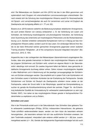 sind. Die Metaanalyse von Goodwin und Ahn (2010) hat das in den Blick genommen und
systematisch nach Gruppen mit unterschiedlichen Lernvoraussetzungen unterschieden: Da-
nach erweist sich die Schulung des morphologischen Wissens sowohl für Heranwachsende
mit Sprach- und Lernschwierigkeiten als auch für Lernerinnen und Lerner mit Englisch als
Zweitsprache als hochgradig effektiv (d = .77 und .62).

Bowers et al. (2010) betonen weiterhin die Bedeutung komplexer didaktischer Arrangements,
die auch andere Ebenen von Literacy einbeziehen: z. B. die Verbindung von Lesen und
Schreiben, die Verbindung morphologischer und phonologischer Instruktion, die Verbindung
einer Ausrichtung des Unterrichts auf morphologische Phänomene und die Wortschatzerwei-
terung u.a.m. Darüber entstehen verbesserte Kompetenzen nicht nur in Bezug auf das mor-
phologischen Wissens selbst, sondern auch für das Lesen. Ein eindeutiger Befund ihrer Stu-
die ist der klare Wirkvorteil solcher gemischten Arrangements gegenüber einem isolierten
Training einzelner Fähigkeiten: „all of the comparisons favoured integrated instruction“ (Bo-
wers et al., 2010, S. 164).

Angesichts des in den vorliegenden drei Metaanalysen übereinstimmend vorgetragenen Be-
fundes, dass eine gezielte Intervention im Bereich des morphologischen Wissens vor allem
bei jüngeren Schülerinnen und Schülern wirkt, scheint ein eigenes Modul in der Sekundar-
stufe I allerdings nicht sinnvoll. Ein zweites Argument liefert der Befund, dass gemischte di-
daktische Arrangements durchweg stärker wirken. Daher müssen morphologische Aspekte
in allen Maßnahmen und in Abstimmung auf die jeweilige Lernausgangslage der Schülerin-
nen und Schüler einbezogen werden. Das empfiehlt sich in jedem Fall in der Kombination mit
dem Schreiben sowie in fachlichen Kontexten bei der Erarbeitung der Fachsprache. Gerade
Schülerinnen und Schüler mit Deutsch als Zweitsprache scheitern immer wieder an der
Fachsprache, wobei der Grund dafür in der Morphologie, speziell der Kompositabildung zu
suchen ist; gerade die Konstituentenbindung scheint der zentrale „Trigger“ für die Entwick-
lung lexikalischer Qualität als Voraussetzung für verbesserte Lesekompetenzen zu sein (vgl.
Perfetti, 2007). Von daher ist das morphologische Wissen gerade in fachsprachlichen För-
dereinheiten zu explizieren und zu fördern.

Schreiben und Lesen

Wie in der Primarstufe erzielt auch in der Sekundarstufe I das Schreiben über gelesene Tex-
te verbesserte Leseleistungen (Philipp, 2012a); insbesondere Interventionen, die gelesene
Texte schriftlich weiterverarbeiten lassen, werden von dem Autor als besonders wirksam
hervorgehoben. „Als besonders wirksam hat sich das ausführliche Schreiben erwiesen, bei
dem Textinhalte analysiert, interpretiert oder anderen erklärt werden (d = .68) bzw. zusam-
mengefasst werden (d = .54). Gerade die letztgenannte Organisationsstrategie hat sich auch

                                                                                          113
 