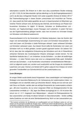 sekompetenz auswirkt. Die Antwort ist in allen neun dazu auswertbaren Studien eindeutig
„ja“ (ES = 0.35); für die Sekundarstufe I gilt das allerdings nur für die Eingangsklassenstufe 5
und 6, da alle dazu vorliegenden Studien nicht weiter ausgreifen (Graham & Herbert, 2011).8
Die Treatmentbedingungen in diesen Studien unterschieden sich hinsichtlich der Themen,
d.h. dass sowohl die Wahl selbst gewählter als auch in Zusammenarbeit mit Mitschülern ge-
nerierter Themen wirksam sind; die Nutzung des Internets, die Einrichtung von Phasen kon-
tinuierlichen Schreibens für täglich 15 Minuten, Schreiben an Brieffreundinnen und -
freunden, von Tagebucheinträgen, kurzen Passagen nach Leitwörtern. In jedem Fall kann
aus der Ergebnisdarstellung gefolgert werden, dass man mit einem nur minimalen Einsatz
von Schreiben nicht effektvoll weiterkommt.

Zusammenfassend ist für die Konstruktion von Modulen bedeutsam, dass die Autoren den
engen und wechselseitigen Zusammenhang von Lesen und Schreiben herausarbeiten. Da-
nach sind Lesen und Schreiben in beide Richtungen wirksam: Lesen verbessert Schreiben
und Schreiben verbessert Lesen. Aus diesem Grund sollte die Kombination von Lesen und
Schreiben nicht nur im Blick gehalten, sondern gezielt organisiert werden. Ein weiterer Vor-
teil ist, dass über die maßgebliche Einbeziehung des Schreibens auch die im Wesentlichen
wirksamen Elemente des morphologischen Wissens einbezogen werden können. Für die
Sachfächer bedeutet das z.T. ein Umdenken, da das Schreiben – vor allem als textförmiges
Schreiben – in vielen Fächern keine oder eine nur untergeordnete Rolle spielt. Schließlich
wirkt sich das Schreiben – in der Kombination verschiedener schreibdidaktischer Methoden –
nicht nur allgemein positiv aus, sondern auch ausdrücklich auf die Gruppe der schwächeren
Leserinnen und Leser. Graham und Herbert (2011) gehen aufgrund ihrer Analyse von einem
generellen Transfereffekt vom Schreibunterricht auf die Lesekompetenz aus.

(Lese-)Strategien

An einigen Stellen wurde bereits darauf hingewiesen, dass Lesestrategien und metakognitive
Strategien eine besondere Bedeutung für die Verbesserung der Lesekompetenz haben. Le-
sestrategien sind ein ebenfalls relativ gut erforschter Bereich. Häufig sind sie nicht der zent-
rale Fokus von Studien, werden aber als wichtige Komponente der Lesekompetenz einbezo-
gen. „Mit einer Ausnahme, die nur einen marginalen Effekt von Strategieinstruktion für das
Leseverstehen ermittelte (d = .09), lagen die Effekte durchgängig bei d ≥ .40 mit einem Ma-
ximum von d = 2.11. Insgesamt neun Metaanalysen – allesamt mit Risikopopulationen für
das Leseverstehen und häufig mit älteren Schülern im Sekundarschulalter – fanden auffällig
starke Zuwächse von mehr als einer Standardabweichung. Nicht nur das Leseverstehen pro-
8
  Die Autoren schränken für die Befunde zur Leseflüssigkeit und zum Wortlesen weiter ein und ver-
weisen auf die geringere Qualität der Studien dazu; überhaupt scheint die Beobachtung, dass gerade
methodisch schwächere Studien höhere Effektstärken ausweisen als sorgfältig durchgeführte Studien,
für die Interpretation der Befunde nicht belanglos.
                                                                                               115
 