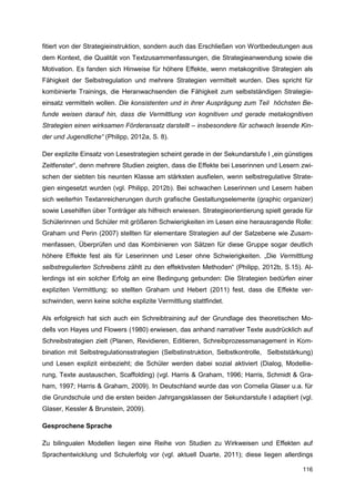 fitiert von der Strategieinstruktion, sondern auch das Erschließen von Wortbedeutungen aus
dem Kontext, die Qualität von Textzusammenfassungen, die Strategieanwendung sowie die
Motivation. Es fanden sich Hinweise für höhere Effekte, wenn metakognitive Strategien als
Fähigkeit der Selbstregulation und mehrere Strategien vermittelt wurden. Dies spricht für
kombinierte Trainings, die Heranwachsenden die Fähigkeit zum selbstständigen Strategie-
einsatz vermitteln wollen. Die konsistenten und in ihrer Ausprägung zum Teil höchsten Be-
funde weisen darauf hin, dass die Vermittlung von kognitiven und gerade metakognitiven
Strategien einen wirksamen Förderansatz darstellt – insbesondere für schwach lesende Kin-
der und Jugendliche“ (Philipp, 2012a, S. 8).

Der explizite Einsatz von Lesestrategien scheint gerade in der Sekundarstufe I „ein günstiges
Zeitfenster“, denn mehrere Studien zeigten, dass die Effekte bei Leserinnen und Lesern zwi-
schen der siebten bis neunten Klasse am stärksten ausfielen, wenn selbstregulative Strate-
gien eingesetzt wurden (vgl. Philipp, 2012b). Bei schwachen Leserinnen und Lesern haben
sich weiterhin Textanreicherungen durch grafische Gestaltungselemente (graphic organizer)
sowie Lesehilfen über Tonträger als hilfreich erwiesen. Strategieorientierung spielt gerade für
Schülerinnen und Schüler mit größeren Schwierigkeiten im Lesen eine herausragende Rolle:
Graham und Perin (2007) stellten für elementare Strategien auf der Satzebene wie Zusam-
menfassen, Überprüfen und das Kombinieren von Sätzen für diese Gruppe sogar deutlich
höhere Effekte fest als für Leserinnen und Leser ohne Schwierigkeiten. „Die Vermittlung
selbstregulierten Schreibens zählt zu den effektivsten Methoden“ (Philipp, 2012b, S.15). Al-
lerdings ist ein solcher Erfolg an eine Bedingung gebunden: Die Strategien bedürfen einer
expliziten Vermittlung; so stellten Graham und Hebert (2011) fest, dass die Effekte ver-
schwinden, wenn keine solche explizite Vermittlung stattfindet.

Als erfolgreich hat sich auch ein Schreibtraining auf der Grundlage des theoretischen Mo-
dells von Hayes und Flowers (1980) erwiesen, das anhand narrativer Texte ausdrücklich auf
Schreibstrategien zielt (Planen, Revidieren, Editieren, Schreibprozessmanagement in Kom-
bination mit Selbstregulationsstrategien (Selbstinstruktion, Selbstkontrolle, Selbststärkung)
und Lesen explizit einbezieht; die Schüler werden dabei sozial aktiviert (Dialog, Modellie-
rung, Texte austauschen, Scaffolding) (vgl. Harris & Graham, 1996; Harris, Schmidt & Gra-
ham, 1997; Harris & Graham, 2009). In Deutschland wurde das von Cornelia Glaser u.a. für
die Grundschule und die ersten beiden Jahrgangsklassen der Sekundarstufe I adaptiert (vgl.
Glaser, Kessler & Brunstein, 2009).

Gesprochene Sprache

Zu bilingualen Modellen liegen eine Reihe von Studien zu Wirkweisen und Effekten auf
Sprachentwicklung und Schulerfolg vor (vgl. aktuell Duarte, 2011); diese liegen allerdings

                                                                                           116
 