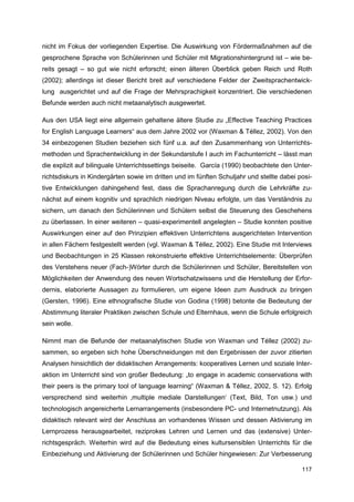 nicht im Fokus der vorliegenden Expertise. Die Auswirkung von Fördermaßnahmen auf die
gesprochene Sprache von Schülerinnen und Schüler mit Migrationshintergrund ist – wie be-
reits gesagt – so gut wie nicht erforscht; einen älteren Überblick geben Reich und Roth
(2002); allerdings ist dieser Bericht breit auf verschiedene Felder der Zweitsprachentwick-
lung ausgerichtet und auf die Frage der Mehrsprachigkeit konzentriert. Die verschiedenen
Befunde werden auch nicht metaanalytisch ausgewertet.

Aus den USA liegt eine allgemein gehaltene ältere Studie zu „Effective Teaching Practices
for English Language Learners“ aus dem Jahre 2002 vor (Waxman & Téllez, 2002). Von den
34 einbezogenen Studien beziehen sich fünf u.a. auf den Zusammenhang von Unterrichts-
methoden und Sprachentwicklung in der Sekundarstufe I auch im Fachunterricht – lässt man
die explizit auf bilinguale Unterrichtssettings beiseite. García (1990) beobachtete den Unter-
richtsdiskurs in Kindergärten sowie im dritten und im fünften Schuljahr und stellte dabei posi-
tive Entwicklungen dahingehend fest, dass die Sprachanregung durch die Lehrkräfte zu-
nächst auf einem kognitiv und sprachlich niedrigen Niveau erfolgte, um das Verständnis zu
sichern, um danach den Schülerinnen und Schülern selbst die Steuerung des Geschehens
zu überlassen. In einer weiteren – quasi-experimentell angelegten – Studie konnten positive
Auswirkungen einer auf den Prinzipien effektiven Unterrichtens ausgerichteten Intervention
in allen Fächern festgestellt werden (vgl. Waxman & Téllez, 2002). Eine Studie mit Interviews
und Beobachtungen in 25 Klassen rekonstruierte effektive Unterrichtselemente: Überprüfen
des Verstehens neuer (Fach-)Wörter durch die Schülerinnen und Schüler, Bereitstellen von
Möglichkeiten der Anwendung des neuen Wortschatzwissens und die Herstellung der Erfor-
dernis, elaborierte Aussagen zu formulieren, um eigene Ideen zum Ausdruck zu bringen
(Gersten, 1996). Eine ethnografische Studie von Godina (1998) betonte die Bedeutung der
Abstimmung literaler Praktiken zwischen Schule und Elternhaus, wenn die Schule erfolgreich
sein wolle.

Nimmt man die Befunde der metaanalytischen Studie von Waxman und Téllez (2002) zu-
sammen, so ergeben sich hohe Überschneidungen mit den Ergebnissen der zuvor zitierten
Analysen hinsichtlich der didaktischen Arrangements: kooperatives Lernen und soziale Inter-
aktion im Unterricht sind von großer Bedeutung: „to engage in academic conservations with
their peers is the primary tool of language learning“ (Waxman & Téllez, 2002, S. 12). Erfolg
versprechend sind weiterhin ‚multiple mediale Darstellungen‘ (Text, Bild, Ton usw.) und
technologisch angereicherte Lernarrangements (insbesondere PC- und Internetnutzung). Als
didaktisch relevant wird der Anschluss an vorhandenes Wissen und dessen Aktivierung im
Lernprozess herausgearbeitet, reziprokes Lehren und Lernen und das (extensive) Unter-
richtsgespräch. Weiterhin wird auf die Bedeutung eines kultursensiblen Unterrichts für die
Einbeziehung und Aktivierung der Schülerinnen und Schüler hingewiesen: Zur Verbesserung

                                                                                           117
 