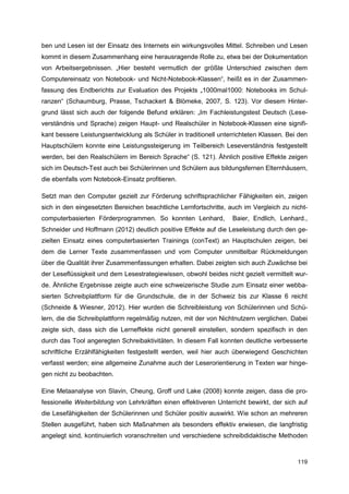 ben und Lesen ist der Einsatz des Internets ein wirkungsvolles Mittel. Schreiben und Lesen
kommt in diesem Zusammenhang eine herausragende Rolle zu, etwa bei der Dokumentation
von Arbeitsergebnissen. „Hier besteht vermutlich der größte Unterschied zwischen dem
Computereinsatz von Notebook- und Nicht-Notebook-Klassen“, heißt es in der Zusammen-
fassung des Endberichts zur Evaluation des Projekts „1000mal1000: Notebooks im Schul-
ranzen“ (Schaumburg, Prasse, Tschackert & Blömeke, 2007, S. 123). Vor diesem Hinter-
grund lässt sich auch der folgende Befund erklären: „Im Fachleistungstest Deutsch (Lese-
verständnis und Sprache) zeigen Haupt- und Realschüler in Notebook-Klassen eine signifi-
kant bessere Leistungsentwicklung als Schüler in traditionell unterrichteten Klassen. Bei den
Hauptschülern konnte eine Leistungssteigerung im Teilbereich Leseverständnis festgestellt
werden, bei den Realschülern im Bereich Sprache“ (S. 121). Ähnlich positive Effekte zeigen
sich im Deutsch-Test auch bei Schülerinnen und Schülern aus bildungsfernen Elternhäusern,
die ebenfalls vom Notebook-Einsatz profitieren.

Setzt man den Computer gezielt zur Förderung schriftsprachlicher Fähigkeiten ein, zeigen
sich in den eingesetzten Bereichen beachtliche Lernfortschritte, auch im Vergleich zu nicht-
computerbasierten Förderprogrammen. So konnten Lenhard,           Baier, Endlich, Lenhard.,
Schneider und Hoffmann (2012) deutlich positive Effekte auf die Leseleistung durch den ge-
zielten Einsatz eines computerbasierten Trainings (conText) an Hauptschulen zeigen, bei
dem die Lerner Texte zusammenfassen und vom Computer unmittelbar Rückmeldungen
über die Qualität ihrer Zusammenfassungen erhalten. Dabei zeigten sich auch Zuwächse bei
der Leseflüssigkeit und dem Lesestrategiewissen, obwohl beides nicht gezielt vermittelt wur-
de. Ähnliche Ergebnisse zeigte auch eine schweizerische Studie zum Einsatz einer webba-
sierten Schreibplattform für die Grundschule, die in der Schweiz bis zur Klasse 6 reicht
(Schneide & Wiesner, 2012). Hier wurden die Schreibleistung von Schülerinnen und Schü-
lern, die die Schreibplattform regelmäßig nutzen, mit der von Nichtnutzern verglichen. Dabei
zeigte sich, dass sich die Lerneffekte nicht generell einstellen, sondern spezifisch in den
durch das Tool angeregten Schreibaktivitäten. In diesem Fall konnten deutliche verbesserte
schriftliche Erzählfähigkeiten festgestellt werden, weil hier auch überwiegend Geschichten
verfasst werden; eine allgemeine Zunahme auch der Leserorientierung in Texten war hinge-
gen nicht zu beobachten.

Eine Metaanalyse von Slavin, Cheung, Groff und Lake (2008) konnte zeigen, dass die pro-
fessionelle Weiterbildung von Lehrkräften einen effektiveren Unterricht bewirkt, der sich auf
die Lesefähigkeiten der Schülerinnen und Schüler positiv auswirkt. Wie schon an mehreren
Stellen ausgeführt, haben sich Maßnahmen als besonders effektiv erwiesen, die langfristig
angelegt sind, kontinuierlich voranschreiten und verschiedene schreibdidaktische Methoden



                                                                                         119
 