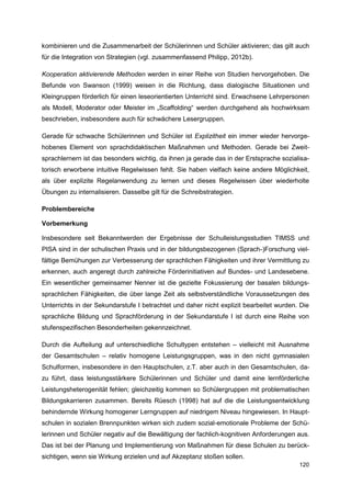 kombinieren und die Zusammenarbeit der Schülerinnen und Schüler aktivieren; das gilt auch
für die Integration von Strategien (vgl. zusammenfassend Philipp, 2012b).

Kooperation aktivierende Methoden werden in einer Reihe von Studien hervorgehoben. Die
Befunde von Swanson (1999) weisen in die Richtung, dass dialogische Situationen und
Kleingruppen förderlich für einen leseorientierten Unterricht sind. Erwachsene Lehrpersonen
als Modell, Moderator oder Meister im „Scaffolding“ werden durchgehend als hochwirksam
beschrieben, insbesondere auch für schwächere Lesergruppen.

Gerade für schwache Schülerinnen und Schüler ist Explizitheit ein immer wieder hervorge-
hobenes Element von sprachdidaktischen Maßnahmen und Methoden. Gerade bei Zweit-
sprachlernern ist das besonders wichtig, da ihnen ja gerade das in der Erstsprache sozialisa-
torisch erworbene intuitive Regelwissen fehlt. Sie haben vielfach keine andere Möglichkeit,
als über explizite Regelanwendung zu lernen und dieses Regelwissen über wiederholte
Übungen zu internalisieren. Dasselbe gilt für die Schreibstrategien.

Problembereiche

Vorbemerkung

Insbesondere seit Bekanntwerden der Ergebnisse der Schulleistungsstudien TIMSS und
PISA sind in der schulischen Praxis und in der bildungsbezogenen (Sprach-)Forschung viel-
fältige Bemühungen zur Verbesserung der sprachlichen Fähigkeiten und ihrer Vermittlung zu
erkennen, auch angeregt durch zahlreiche Förderinitiativen auf Bundes- und Landesebene.
Ein wesentlicher gemeinsamer Nenner ist die gezielte Fokussierung der basalen bildungs-
sprachlichen Fähigkeiten, die über lange Zeit als selbstverständliche Voraussetzungen des
Unterrichts in der Sekundarstufe I betrachtet und daher nicht explizit bearbeitet wurden. Die
sprachliche Bildung und Sprachförderung in der Sekundarstufe I ist durch eine Reihe von
stufenspezifischen Besonderheiten gekennzeichnet.

Durch die Aufteilung auf unterschiedliche Schultypen entstehen – vielleicht mit Ausnahme
der Gesamtschulen – relativ homogene Leistungsgruppen, was in den nicht gymnasialen
Schulformen, insbesondere in den Hauptschulen, z.T. aber auch in den Gesamtschulen, da-
zu führt, dass leistungsstärkere Schülerinnen und Schüler und damit eine lernförderliche
Leistungsheterogenität fehlen; gleichzeitig kommen so Schülergruppen mit problematischen
Bildungskarrieren zusammen. Bereits Rüesch (1998) hat auf die die Leistungsentwicklung
behindernde Wirkung homogener Lerngruppen auf niedrigem Niveau hingewiesen. In Haupt-
schulen in sozialen Brennpunkten wirken sich zudem sozial-emotionale Probleme der Schü-
lerinnen und Schüler negativ auf die Bewältigung der fachlich-kognitiven Anforderungen aus.
Das ist bei der Planung und Implementierung von Maßnahmen für diese Schulen zu berück-
sichtigen, wenn sie Wirkung erzielen und auf Akzeptanz stoßen sollen.
                                                                                         120
 