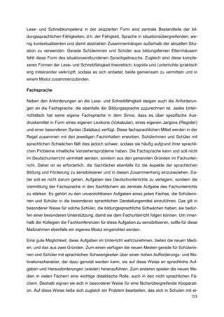 Lese- und Schreibkompetenz in der skizzierten Form sind zentrale Bestandteile der bil-
dungssprachlichen Fähigkeiten, d.h. der Fähigkeit, Sprache in situationsübergreifenden, we-
nig kontextualisierten und damit abstrakten Zusammenhängen außerhalb der aktuellen Situ-
ation zu verwenden. Gerade Schülerinnen und Schüler aus bildungsfernen Elternhäusern
fehlt diese Form des situationsentbundenen Sprachgebrauchs. Zugleich sind diese komple-
xeren Formen der Lese- und Schreibfähigkeit theoretisch, kognitiv und (unterrichts-)praktisch
eng miteinander verknüpft, sodass es sich anbietet, beide gemeinsam zu vermitteln und in
einem Modul zusammenzubinden.

Fachsprache

Neben den Anforderungen an die Lese- und Schreibfähigkeit steigen auch die Anforderun-
gen an die Fachsprache, die ebenfalls der Bildungssprache zuzurechnen ist. Jedes Unter-
richtsfach hat seine eigene Fachsprache in dem Sinne, dass es über spezifische Aus-
drucksmittel in Form eines eigenen Lexikons (Vokabular), eines eigenen Jargons (Register)
und einer besonderen Syntax (Satzbau) verfügt. Diese fachsprachlichen Mittel werden in der
Regel zusammen mit den jeweiligen Fachinhalten erworben. Schülerinnen und Schüler mit
sprachlichen Schwächen fällt dies jedoch schwer, sodass sie häufig aufgrund ihrer sprachli-
chen Probleme inhaltliche Verstehensprobleme haben. Die Fachsprache kann und soll nicht
im Deutschunterricht vermittelt werden, sondern aus den genannten Gründen im Fachunter-
richt. Daher ist es erforderlich, die Sachfächer ebenfalls für die Aspekte der sprachlichen
Bildung und Förderung zu sensibilisieren und in diesen Zusammenhang einzubeziehen. Da-
bei soll es nicht darum gehen, Aufgaben des Deutschunterrichts zu verlagern, sondern die
Vermittlung der Fachsprache in den Sachfächern als zentrale Aufgabe des Fachunterrichts
zu stärken. Es gehört zu den unverzichtbaren Aufgaben eines jeden Faches, die Schülerin-
nen und Schüler in die besonderen sprachlichen Darstellungsmittel einzuführen. Das gilt in
besonderer Weise für solche Schüler, die bildungssprachliche Schwächen haben; sie bedür-
fen einer besonderen Unterstützung, damit sie dem Fachunterricht folgen können. Um inner-
halb der Kollegien die Fachkonferenzen für diese Aufgaben zu sensibilisieren, sollte für diese
Maßnahmen ebenfalls ein eigenes Modul eingerichtet werden.

Eine gute Möglichkeit, diese Aufgaben im Unterricht wahrzunehmen, bieten die neuen Medi-
en, und das aus zwei Gründen. Zum einen verfügen die neuen Medien gerade für Schülerin-
nen und Schüler mit sprachlichen Schwierigkeiten über einen hohen Aufforderungs- und Mo-
tivationscharakter, der dazu genutzt werden kann, sie auf diese Weise an sprachliche Auf-
gaben und Herausforderungen (wieder) heranzuführen. Zum anderen spielen die neuen Me-
dien in vielen Fächern eine wichtige didaktische Rolle, auch in den nicht sprachlichen Fä-
chern. Deshalb eignen sie sich in besonderer Weise für eine fächerübergreifende Kooperati-
on. Auf diese Weise ließe sich zugleich ein Problem bearbeiten, das sich in Schulen mit ei-
                                                                                          123
 