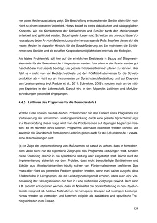 ner guten Medienausstattung zeigt: Die Beschaffung entsprechender Geräte allein führt noch
nicht zu einem besseren Unterricht. Hierzu bedarf es eines didaktischen und pädagogischen
Konzepts, wie die Kompetenzen der Schülerinnen und Schüler durch den Medieneinsatz
entwickelt und gefördert werden. Dabei spielen Lesen und Schreiben als unverzichtbare Vo-
raussetzung jeder Art von Mediennutzung eine herausragende Rolle. Insofern bieten sich die
neuen Medien in doppelter Hinsicht für die Sprachförderung an: Sie motivieren die Schüle-
rinnen und Schüler und sie schaffen Kooperationsmöglichkeiten innerhalb der Kollegien.

Als letztes Problemfeld soll hier auf die erheblichen Desiderate in Bezug auf Diagnosein-
strumente für die Sekundarstufe I hingewiesen werden. Vor allem in der Praxis werden gut
handhabbare Instrumente benötigt, um gezielte Fördermaßnahmen planen zu können. Hier
fehlt es – sieht man von Rechtschreibtests und den FÖRMIG-Instrumenten für die Schreib-
produktion ab – nicht nur an Instrumenten zur Sprachstandsfeststellung und zur Diagnose
von Lesekompetenz (vgl. Redder et al., 2011; Schneider, 2008), sondern auch an der nöti-
gen Expertise in der Lehrerschaft. Darauf wird in den folgenden Leitlinien und Modulbe-
schreibungen gesondert eingegangen.


4.4.3   Leitlinien des Programms für die Sekundarstufe I


Welche Rolle spielen die diskutierten Problemzonen für den Entwurf eines Programms zur
Verbesserung der schulischen Leistungsentwicklung durch eine gezielte Sprachförderung?
Zur Beantwortung dieser Frage wird man die Problemzonen auf diejenigen begrenzen müs-
sen, die im Rahmen eines solchen Programms überhaupt bearbeitet werden können. Die
zuvor für die Grundschule formulierten Leitlinien gelten auch für die Sekundarstufe I; zusätz-
liche Akzentuierungen sind:

(a) Im Zuge der Implementierung von Maßnahmen ist darauf zu achten, dass in hinreichen-
dem Maße nicht nur die eigentliche Zielgruppe des Programms einbezogen wird, sondern
diese Förderung ebenso in die sprachliche Bildung aller eingebettet wird. Damit steht die
Implementierung sicherlich vor dem Problem, dass nicht benachteiligte Schülerinnen und
Schüler aus Mittelschichtfamilien häufig stärker von Fördermaßnahmen profitieren. Das
muss aber nicht als generelles Problem gesehen werden, wenn man davon ausgeht, dass
Fördereffekte in Lerngruppen, die die Leistungsheterogenität erhöhen, eben auch eine Ver-
besserung der Bildungssituation der hier in Rede stehenden Zielgruppe bewirkt. Dem kann
z.B. dadurch entsprochen werden, dass im Normalfall die Sprachförderung in den Regelun-
terricht integriert ist. Additive Maßnahmen für homogene Gruppen auf niedrigem Leistungs-
niveau werden so vermieden und kommen lediglich als zusätzliche und spezifische Trai-
ningseinheiten zum Einsatz.

                                                                                          124
 