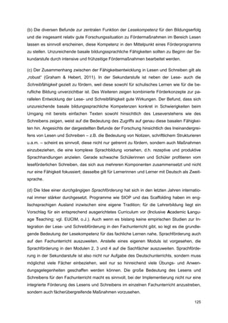 (b) Die diversen Befunde zur zentralen Funktion der Lesekompetenz für den Bildungserfolg
und die insgesamt relativ gute Forschungssituation zu Fördermaßnahmen im Bereich Lesen
lassen es sinnvoll erscheinen, diese Kompetenz in den Mittelpunkt eines Förderprogramms
zu stellen. Unzureichende basale bildungssprachliche Fähigkeiten sollten zu Beginn der Se-
kundarstufe durch intensive und frühzeitige Fördermaßnahmen bearbeitet werden.

(c) Der Zusammenhang zwischen der Fähigkeitsentwicklung in Lesen und Schreiben gilt als
„robust“ (Graham & Hebert, 2011). In der Sekundarstufe ist neben der Lese- auch die
Schreibfähigkeit gezielt zu fördern, weil diese sowohl für schulisches Lernen wie für die be-
rufliche Bildung unverzichtbar ist. Des Weiteren zeigen kombinierte Förderkonzepte zur pa-
rallelen Entwicklung der Lese- und Schreibfähigkeit gute Wirkungen. Der Befund, dass sich
unzureichende basale bildungssprachliche Kompetenzen konkret in Schwierigkeiten beim
Umgang mit bereits einfachen Texten sowohl hinsichtlich des Leseverstehens wie des
Schreibens zeigen, weist auf die Bedeutung des Zugriffs auf genau diese basalen Fähigkei-
ten hin. Angesichts der dargestellten Befunde der Forschung hinsichtlich des Ineinandergrei-
fens von Lesen und Schreiben – z.B. die Bedeutung von Notizen, schriftlichem Strukturieren
u.a.m. – scheint es sinnvoll, diese nicht nur getrennt zu fördern, sondern auch Maßnahmen
einzubeziehen, die eine komplexe Sprachbildung vorsehen, d.h. rezeptive und produktive
Sprachhandlungen anzielen. Gerade schwache Schülerinnen und Schüler profitieren vom
leseförderlichen Schreiben, das sich aus mehreren Komponenten zusammensetzt und nicht
nur eine Fähigkeit fokussiert; dasselbe gilt für Lernerinnen und Lerner mit Deutsch als Zweit-
sprache.

(d) Die Idee einer durchgängigen Sprachförderung hat sich in den letzten Jahren internatio-
nal immer stärker durchgesetzt. Programme wie SIOP und das Scaffolding haben im eng-
lischsprachigen Ausland inzwischen eine eigene Tradition; für die Lehrerbildung liegt ein
Vorschlag für ein entsprechend ausgerichtetes Curriculum vor (Inclusive Academic Langu-
age Teaching; vgl. EUCIM, o.J.). Auch wenn es bislang keine empirischen Studien zur In-
tegration der Lese- und Schreibförderung in den Fachunterricht gibt, so legt es die grundle-
gende Bedeutung der Lesekompetenz für das fachliche Lernen nahe, Sprachförderung auch
auf den Fachunterricht auszuweiten. Anstelle eines eigenen Moduls ist vorgesehen, die
Sprachförderung in den Modulen 2, 3 und 4 auf die Sachfächer auszuweiten. Sprachförde-
rung in der Sekundarstufe ist also nicht nur Aufgabe des Deutschunterrichts, sondern muss
möglichst viele Fächer einbeziehen, weil nur so hinreichend viele Übungs- und Anwen-
dungsgelegenheiten geschaffen werden können. Die große Bedeutung des Lesens und
Schreibens für den Fachunterricht macht es sinnvoll, bei der Implementierung nicht nur eine
integrierte Förderung des Lesens und Schreibens im einzelnen Fachunterricht anzustreben,
sondern auch fächerübergreifende Maßnahmen vorzusehen.

                                                                                          125
 