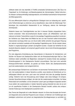 zähltexte bietet sich das ebenfalls in FÖRMIG entwickelte Schreibinstrument „Der Sturz ins
Tulpenbeet“ an, für Anleitungs- und Bewerbungstexte der „Bumerangbau“. Beide Instrumen-
te erfassen schwerpunktmäßig textpragmatische und lexikalisch-semantische Komponenten
der Bildungssprache.

Für eine differenzierte Arbeit an orthografischen Strategien kann es notwendig sein, spezifi-
sche Fehlschreibungen zu erkennen und zu klassifizieren; dazu steht die Oldenburger Feh-
leranalyse (bis einschließlich Klassenstufe 9) zur Verfügung, ebenso die Hamburger
Schreibprobe.

Weiterhin lassen sich Testmöglichkeiten aus den in diversen Studien eingesetzten Instru-
menten entwickeln. Viele US-amerikanische Studien weisen z.B. Effektstärken nach den
national normierten Testverfahren sowie für die jeweilige Fragestellung spezifisch konstruier-
ten Verfahren aus. Dabei fallen die Effekte bei den von den Forschern selbst konstruierten
Instrumenten durchweg höher aus; ein Grund dafür dürfte sicherlich die geringere Passung
der national normierten Lesetests auf die jeweilige Fragestellung sein. Da die meisten dieser
Studien in englischsprachigen Ländern durchgeführt wurden, müssten die Verfahren für die
deutsche Sprache adaptiert und empirisch geprüft werden; das ist eine Entwicklungsaufgabe
des Programms.

Für eine allgemeine Einschätzung des Sprachstands im Deutschen für Schülerinnen und
Schüler mit Deutsch als Zweitsprache bieten sich die Niveaubeschreibungen DaZ an. Das
Verfahren bietet Lehrkräften die Möglichkeit, individuell für einzelne Kinder den jeweiligen
Entwicklungsstand in der Zweitsprache Deutsch einzuschätzen. Das kann eine wertvolle
Hintergrundinformation darstellen, da gerade auf frühen Stufen des Zweitspracherwerbs
auch die Lesekompetenz noch eingeschränkt ist.

Bei zweisprachigen Schülerinnen und Schülern mit dominanter Familiensprache empfiehlt es
sich, die Lesekompetenz in dieser Sprache zu prüfen, wozu bereits ein Höreindruck zur Le-
seflüssigkeit hilfreich sein kann, auch wenn die Lehrkraft nicht über die jeweilige Sprache
verfügt. Weiterhin kann die Hinzuziehung einer Kollegin oder eines Kollegen mit entspre-
chenden Sprachkenntnissen erfolgen, die oder der die Lesekompetenz einschätzt. Auf diese
Weise lässt sich erschließen, ob bei schwachen Lesern ganz grundlegend angesetzt werden
muss (sofern die Lesekompetenz in beiden Sprachen gering entwickelt ist) oder ob es sich
um ein spezifisches Problem in der Zweitsprache Deutsch handelt, sodass eine entspre-
chende Förderung in der Zweitsprache ausreichen kann.

Das Thema der Diagnostik ist in allen Modulen relevant: Im Sinne des Konzepts der formati-
ven Diagnostik wird es Ziel des Programms sein müssen, im Rahmen von Fortbildungen den
beteiligten Lehrerinnen und Lehrern ein diagnostisches Grundlagenwissen zu vermitteln so-
                                                                                          128
 