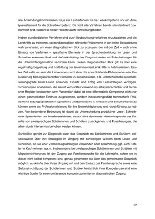 wie Anwendungskompetenzen für je ein Testverfahren für die Lesekompetenz und ein Ana-
lyseinstrument für die Schreibkompetenz. Da nicht alle Verfahren bereits standardisiert bzw.
normiert sind, besteht in dieser Hinsicht auch Entwicklungsbedarf.

Neben standardisierten Verfahren sind auch Beobachtungsverfahren einzubeziehen und die
Lehrkräfte zu trainieren, sprachdiagnostisch relevante Phänomene in der freien Beobachtung
wahrzunehmen, um einen diagnostischen Blick zu erzeugen, der mit der Zeit – auch ohne
Einsatz von Verfahren – spezifische Elemente in der Sprachentwicklung, im Lesen und
Schreiben erkennen lässt und die Verknüpfung des Diagnostizierten mit Entscheidungen für
die Unterrichtsorganisation verbinden kann. Diesen diagnostischen Blick gilt es über eine
regelmäßig Begleitung und Fortbildung der teilnehmenden Lehrkräfte zu habitualisieren. Ers-
tes Ziel sollte es sein, die Lehrerinnen und Lehrer für sprachbildende Phänomene unter Fo-
kussierung bildungssprachlicher Elemente zu sensibilisieren, z.B. unterschiedliche Automati-
sierungsgrade beim Lesen erkennen, Einsatz und Erfolg von Lesestrategien verfolgen,
Schreibungen analysieren, die (meist verquickte) Verwendung alltagssprachlicher und fachli-
cher Register beobachten usw. Wesentlich dabei ist eine differenzielle Kompetenz, nicht nur
einen ganzheitlichen Eindruck zu gewinnen, sondern indikatorengestützt trennscharfe Phä-
nomene bildungssprachlichen Sprechens und Schreibens zu erfassen und dokumentieren zu
können sowie als Professionalisierung für ihre Unterrichtsplanung und -durchführung zu nut-
zen. Von besonderer Bedeutung ist dabei die Unterscheidung produktiver Lese-, Schreib-
oder Sprechfehler von Interferenzfehlern, die auf eine dominante Herkunftssprache der Fa-
milie von zweisprachigen Schülerinnen und Schülern zurückgehen, und Fossilierungen, die
allein durch Intervention behoben werden können.

Schließlich gehört zur Diagnostik auch das Gespräch mit Schülerinnen und Schülern bei-
spielsweise über ihre Strategien im Umgang mit schwierigen Wörtern beim Lesen und
Schreiben, ob sie eher Vermeidungsstrategien verwenden oder sprachmutig ggf. auch Feh-
ler in Kauf nehmen u.a.m. Insbesondere bei zweisprachigen Schülerinnen und Schülern mit
Migrationshintergrund ist der Zugang zur Familiensprache für die Lehrkräfte, sofern sie in
dieser nicht selbst kompetent sind, genau genommen nur über das gemeinsame Gespräch
möglich. Auskünfte über ihren Umgang mit und den Einsatz der Familiensprache sowie eine
Selbsteinschätzung der Schülerinnen und Schüler hinsichtlich ihrer Kompetenzen sind eine
wichtige Quelle für einen umfassende kompetenzorientierten diagnostischen Zugang.




                                                                                        129
 