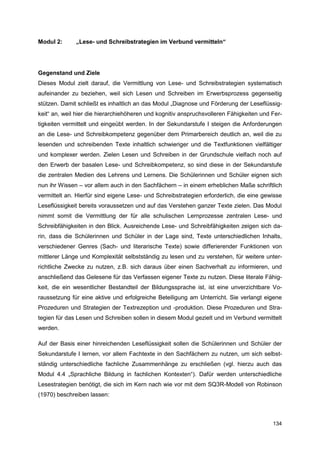 Modul 2:      „Lese- und Schreibstrategien im Verbund vermitteln“




Gegenstand und Ziele
Dieses Modul zielt darauf, die Vermittlung von Lese- und Schreibstrategien systematisch
aufeinander zu beziehen, weil sich Lesen und Schreiben im Erwerbsprozess gegenseitig
stützen. Damit schließt es inhaltlich an das Modul „Diagnose und Förderung der Leseflüssig-
keit“ an, weil hier die hierarchiehöheren und kognitiv anspruchsvolleren Fähigkeiten und Fer-
tigkeiten vermittelt und eingeübt werden. In der Sekundarstufe I steigen die Anforderungen
an die Lese- und Schreibkompetenz gegenüber dem Primarbereich deutlich an, weil die zu
lesenden und schreibenden Texte inhaltlich schwieriger und die Textfunktionen vielfältiger
und komplexer werden. Zielen Lesen und Schreiben in der Grundschule vielfach noch auf
den Erwerb der basalen Lese- und Schreibkompetenz, so sind diese in der Sekundarstufe
die zentralen Medien des Lehrens und Lernens. Die Schülerinnen und Schüler eignen sich
nun ihr Wissen – vor allem auch in den Sachfächern – in einem erheblichen Maße schriftlich
vermittelt an. Hierfür sind eigene Lese- und Schreibstrategien erforderlich, die eine gewisse
Leseflüssigkeit bereits voraussetzen und auf das Verstehen ganzer Texte zielen. Das Modul
nimmt somit die Vermittlung der für alle schulischen Lernprozesse zentralen Lese- und
Schreibfähigkeiten in den Blick. Ausreichende Lese- und Schreibfähigkeiten zeigen sich da-
rin, dass die Schülerinnen und Schüler in der Lage sind, Texte unterschiedlichen Inhalts,
verschiedener Genres (Sach- und literarische Texte) sowie differierender Funktionen von
mittlerer Länge und Komplexität selbstständig zu lesen und zu verstehen, für weitere unter-
richtliche Zwecke zu nutzen, z.B. sich daraus über einen Sachverhalt zu informieren, und
anschließend das Gelesene für das Verfassen eigener Texte zu nutzen. Diese literale Fähig-
keit, die ein wesentlicher Bestandteil der Bildungssprache ist, ist eine unverzichtbare Vo-
raussetzung für eine aktive und erfolgreiche Beteiligung am Unterricht. Sie verlangt eigene
Prozeduren und Strategien der Textrezeption und -produktion. Diese Prozeduren und Stra-
tegien für das Lesen und Schreiben sollen in diesem Modul gezielt und im Verbund vermittelt
werden.

Auf der Basis einer hinreichenden Leseflüssigkeit sollen die Schülerinnen und Schüler der
Sekundarstufe I lernen, vor allem Fachtexte in den Sachfächern zu nutzen, um sich selbst-
ständig unterschiedliche fachliche Zusammenhänge zu erschließen (vgl. hierzu auch das
Modul 4.4 „Sprachliche Bildung in fachlichen Kontexten“). Dafür werden unterschiedliche
Lesestrategien benötigt, die sich im Kern nach wie vor mit dem SQ3R-Modell von Robinson
(1970) beschreiben lassen:



                                                                                         134
 