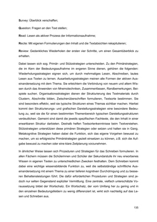 Survey: Überblick verschaffen;

Question: Fragen an den Text stellen;

Read: Lesen als aktiver Prozess der Informationsaufnahme;

Recite: Mit eigenen Formulierungen den Inhalt und die Textabsichten rekapitulieren;

Review: Gedankliches Wiederholen der ersten vier Schritte, um einen Gesamtüberblick zu
erhalten.

Dabei lassen sich sog. Primär- und Stützstrategien unterscheiden. Zu den Primärstrategien,
die im Kern der Bedeutungsaufnahme im engeren Sinne dienen, gehören die folgenden:
Wiederholungsstrategien eignen sich, um durch mehrmaliges Lesen, Abschreiben, lautes
Lesen aus Texten zu lernen. Ausarbeitungsstrategien meinen alle Formen der aktiven Aus-
einandersetzung mit dem Thema. Sie erleichtern die Verbindung von neuem und altem Wis-
sen durch das Anwenden von Mnemotechniken, Zusammenfassen, Randbemerkungen, Bei-
spiele suchen. Organisationsstrategien dienen der Strukturierung des Textmaterials durch
Clustern, Abschnitte bilden, Zwischenüberschriften formulieren, Textsorte bestimmen. Sie
sind besonders effektiv, weil sie typische Strukturen eines Themas sichtbar machen. Hierbei
kommt den Strukturierungs- und grafischen Darstellungsstrategien eine besondere Bedeu-
tung zu, weil sie die für einen bestimmten Themenbereich typischen Darstellungsstrukturen
verdeutlichen. Gemeint sind damit die jeweils spezifischen Fachtexte, die den Inhalt in einer
erwartbaren Struktur darbieten. Deshalb helfen Textsortenkenntnisse beim Textverstehen.
Stützstrategien unterstützen diese primären Strategien oder setzen und halten sie in Gang.
Metakognitive Strategien haben dabei die Funktion, sich das eigene Vorgehen bewusst zu
machen, um so erfolgreiche Primärstrategien gezielt einsetzen zu können, z.B. sich die Auf-
gabe bewusst zu machen oder eine klare Zeitplanung vorzunehmen.

In ähnlicher Weise lassen sich Prozeduren und Strategien für das Schreiben formulieren. In
allen Fächern müssen die Schülerinnen und Schüler der Sekundarstufe ihr neu erworbenes
Wissen in eigenen Texten zu unterschiedlichen Zwecken festhalten. Dem Schreiben kommt
dabei eine wichtige wissensbildende Funktion zu, weil die selbstständige schriftliche Aus-
einandersetzung mit einem Thema zu einer tieferen kognitiven Durchdringung und zu besse-
ren Behaltensleistungen führt. Die dafür erforderlichen Prozeduren und Strategien sind je-
doch nur selten Gegenstand expliziter Vermittlung. Eine zentrale, vielfach unterschätzte Vo-
raussetzung bildet der Wortschatz. Ein Wortschatz, der vom Umfang her zu gering und in
den einzelnen Bedeutungsfeldern zu wenig differenziert ist, wirkt sich nachteilig auf das Le-
sen und Schreiben aus.


                                                                                         135
 