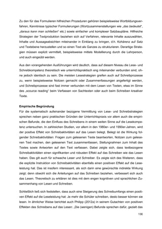 Zu den für das Formulieren hilfreichen Prozeduren gehören beispielsweise Wortbildungsver-
fahren, Kenntnisse typischer Formulierungen (Wortzusammenstellungen wie „das bedeutet“,
„daraus kann man schließen“ etc.) sowie einfacher und komplexer Satzbaupläne. Hilfreiche
Strategien der Textproduktion beziehen sich auf Verfahren, relevante Inhalte auszuwählen,
Inhalte und Aussageabsichten miteinander in Einklang zu bringen, d.h. Kohärenz auf Satz
und Textebene herzustellen und so einen Text als Ganzes zu strukturieren. Derartige Strate-
gien müssen explizit vermittelt, beispielsweise mittels Modellierung durch die Lehrperson,
und auch eingeübt werden.

Aus den vorangehenden Ausführungen wird deutlich, dass auf diesem Niveau die Lese- und
Schreibkompetenz theoretisch wie unterrichtspraktisch eng miteinander verbunden sind, oh-
ne jedoch identisch zu sein. Die meisten Lesestrategien greifen auch auf Schreibprozesse
zu, wenn beispielsweise Notizen gemacht oder Zusammenfassungen angefertigt werden,
und Schreibprozesse sind fast immer verbunden mit dem Lesen von Texten, etwa im Sinne
des „scource reading“ beim Verfassen von Sachtexten oder auch beim Schreiben kreativer
Texte.


Empirische Begründung
Für die systematisch aufeinander bezogene Vermittlung von Lese- und Schreibstrategien
sprechen neben ganz praktischen Gründen der Unterrichtspraxis vor allem auch die empiri-
schen Befunde, die den Einfluss des Schreibens in einem weiten Sinne auf die Lesekompe-
tenz untersuchen. In zahlreichen Studien, vor allem in den 1980er- und 1990er-Jahren, wird
der positive Effekt von Schreibaktivitäten auf das Lesen belegt. Belegt ist die Wirkung fol-
gender Schreibaktivitäten: Fragen zum gelesenen Texte beantworten, Notizen zum gelese-
nen Text machen, den gelesenen Text zusammenfassen, Stellungnahmen zum Inhalt des
Textes sowie Antworten auf den Text verfassen. Dabei zeigte sich, dass textbezogene
Schreibaktivitäten einen signifikanten und robusten Effekt auf das Schreiben wie das Lesen
haben. Das gilt auch für schwache Leser und Schreiber. Es zeigte sich des Weiteren, dass
die explizite Instruktion von Schreibaktivitäten ebenfalls einen positiven Effekt auf die Lese-
leistung hat. Das ist insofern interessant, als sich darin eine gewünschte indirekte Wirkung
zeigt; denn obwohl sich die Anleitungen auf das Schreiben beziehen, verbessert sich auch
das Lesen. Theoretisch zu erklären ist dies mit dem engen kognitiven und sprachlichen Zu-
sammenhang von Lesen und Schreiben.

Schließlich ließ sich feststellen, dass auch eine Steigerung des Schreibumfangs einen positi-
ven Effekt auf die Leseleistung hat: Je mehr die Schüler schreiben, desto besser können sie
lesen. In ähnlicher Weise berichtet auch Philipp (2012a) in seinem Gutachten von positiven
Effekten des Schreibens auf das Lesen: „Die (wenigen) Befunde sprechen dafür, gezielt das

                                                                                           136
 
