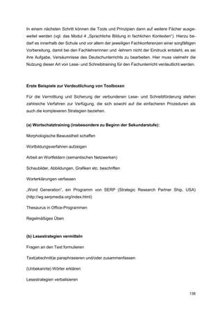 In einem nächsten Schritt können die Tools und Prinzipien dann auf weitere Fächer ausge-
weitet werden (vgl. das Modul 4 „Sprachliche Bildung in fachlichen Kontexten“). Hierzu be-
darf es innerhalb der Schule und vor allem der jeweiligen Fachkonferenzen einer sorgfältigen
Vorbereitung, damit bei den Fachlehrerinnen und -lehrern nicht der Eindruck entsteht, es sei
ihre Aufgabe, Versäumnisse des Deutschunterrichts zu bearbeiten. Hier muss vielmehr die
Nutzung dieser Art von Lese- und Schreibtraining für den Fachunterricht verdeutlicht werden.




Erste Beispiele zur Verdeutlichung von Toolboxen

Für die Vermittlung und Sicherung der verbundenen Lese- und Schreibförderung stehen
zahlreiche Verfahren zur Verfügung, die sich sowohl auf die einfacheren Prozeduren als
auch die komplexeren Strategien beziehen.


(a) Wortschatztraining (insbesondere zu Beginn der Sekundarstufe):

Morphologische Bewusstheit schaffen

Wortbildungsverfahren aufzeigen

Arbeit an Wortfeldern (semantischen Netzwerken)

Schaubilder, Abbildungen, Grafiken etc. beschriften

Worterklärungen verfassen

„Word Generation“, ein Programm von SERP (Strategic Research Partner Ship, USA)
(http://wg.serpmedia.org/index.html)

Thesaurus in Office-Programmen

Regelmäßiges Üben



(b) Lesestrategien vermitteln

Fragen an den Text formulieren

Text(abschnitt)e paraphrasieren und/oder zusammenfassen

(Unbekannte) Wörter erklären

Lesestrategien verbalisieren


                                                                                        138
 