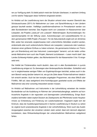 ren zur Verfügung steht. Es bleibt jedoch meist den Schulen überlassen, in welchem Umfang
und für welche Teilgruppen diese Verfahren eingesetzt werden.

Im Hinblick auf die Leseförderung kann die Situation anhand einer neueren Übersicht des
Schulausschusses (2011) für Maßnahmen zur Lese- und Sprachförderung in den Ländern
genauer beurteilt werden. Vielfältige Lesefördermaßnahmen im Primarbereich werden von
allen Bundesländern berichtet. Das Angebot reicht von Leseecken im Klassenzimmer über
Lesepaten, die Projekte „LeseLust“ und „Lesezeit“, Materialmappen, Buchvorstellungen, Ko-
operationsprojekte mit der Stiftung Lesen, Autorenlesungen und Lesewettbewerbe hin zu
dem gemeinsamen KMK-Projekt „ProLesen“. Für die Sekundarstufe ergibt sich ein ähnliches
Bild, wobei hier einerseits vergleichsweise mehr unterrichtliche Aktivitäten erwähnt werden,
andererseits aber auch außerschulische Akteure wie Lesepaten, Lesescouts oder Lesekoor-
dinatoren einen größeren Einfluss zu haben scheinen. Als gemeinsame Initiative von Thürin-
gen und Brandenburg wird das Instrument „Lesenavigator“ benannt, und als relativ umfas-
sende Maßnahme kann auch das Projekt „Niemand zurücklassen – Lesen macht stark“ des
Landes Schleswig-Holstein gelten, das flächendeckend für die Klassenstufen 5 bis 10 einge-
setzt wird.

Die Vielfalt der Förderansätze macht deutlich, dass sich in allen Bundesländern in puncto
Leseförderung einiges tut. Es überwiegen aber länderspezifische Aktivitäten. Schließlich wird
nur in vergleichsweise wenigen Fällen von Ergebnisprüfungen berichtet, sodass auch in die-
sem Bereich wenig darüber bekannt ist, wie gut die Ziele dieser Fördermaßnahmen tatsäch-
lich erreicht werden. Auch bei den komplex angelegten Programmen, wie etwa SINUS oder
FÖRMIG, fällt auf, dass weitgehend ohne Kontrollgruppen gearbeitet wurde und Effekte der
Maßnahmen also eher vorsichtig interpretiert werden müssen.

Im Hinblick auf Maßnahmen und Instrumente in der Lehrerbildung verweisen die meisten
Bundesländer auf die Ausbildung im Rahmen der Lehramtsstudiengänge, weiterhin auf kon-
tinuierliche Angebote in der regionalen und überregionalen Lehrerfortbildung. Einige Studi-
enpläne beinhalten dabei explizit Deutsch als Zweitsprache als Pflichtmodul sowie Hauptse-
minare zur Entwicklung und Förderung von Lesekompetenzen. Insgesamt ergibt sich der
Eindruck, dass der Ausbildungsschwerpunkt in Sachen Leseförderung im Studium zu sehen
ist, ergänzt durch praxisrelevante Angebote in der Lehrerfortbildung. Wenn auch das Ausbil-
dungsangebot zwischen den einzelnen Ländern stark variiert, lässt sich dennoch allgemein
konstatieren, dass Wirksamkeitsprüfungen der unterschiedlichen Maßnahmen weitgehend
fehlen.




                                                                                          14
 