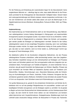 Für die Förderung und Entwicklung der Lesemotivation liegen für die Sekundarstufe I keine
vergleichbaren Befunde vor – allerdings liegt es nahe, dass stabile Befunde für die Primar-
stufe zumindest für die Anfangsphase der Sekundarstufe I Gültigkeit haben: Danach haben
sich Leistungsrückmeldungen als hilfreich erwiesen; ebenso kooperative Lernformate, in de-
nen sich Schülerinnen und Schüler selbst Ziele setzen und auch die Belohnungen im Er-
folgsfall bestimmen können (Rohrbeck, Ginsburg-Block, Fantuzzo & Miller, 2003; vgl. Philipp,
2012a).


Implementierung
Die Implementierung von Fördermaßnahmen steht vor der Herausforderung, dass Maßnah-
men selbstregulativen Lernens bislang überwiegend in Kleingruppen und experimentellen
Arrangements erprobt und eingesetzt wurden. Aus diesem Grund ist es erforderlich, Verfah-
ren für den Einsatz im Regelunterricht zu entwickeln. Neben den Schreib- und Lesestrate-
gien werden parallel die Strategien zur Selbstregulation vermittelt. Gerade für den Aufbau
selbstregulierten Lesens ist eine langfristige Perspektive notwendig, wenn man nachhaltige
Wirkungen erzielen möchte. So zeigen zwar Maßnahmen häufig am Ende positive Wirkun-
gen, das aber nur dann weiterhin, wenn es immer wieder zu „Auffrischungen“ kommt (vgl.
Souvignier & Trenk-Hinterberger, 2010).

Als didaktische Leitlinie für die Konstruktion erfolgreicher Maßnahmen, die den Prozess
selbstregulativer Prozesse unterstützen, sollte berücksichtigt werden, dass über (begleiten-
des) Schreiben Explizitheit erzeugt und die Aufmerksamkeit auf Strategien und Prozesse
beim Lesen und Schreiben gelenkt wird. Die Lernorganisation sollte eine Integration der ver-
schiedenen Ideen, Formulierungen und Textteile ermöglichen, um einen kohärenten Text zu
erreichen; das gilt sowohl hinsichtlich der Bedeutungen von Wörtern, Begriffen, Phrasen wie
auch hinsichtlich der formalen Mittel auf Satzebene (Syntax) sowie auf Textebene (z.B.
Überschriften, Absätze, Hervorhebungen usw.). Besondere Bedeutung sollte der Entwick-
lung von Kontrollstrategien zum Planen, Verbinden, Prüfen, Kritisieren, Korrigieren des Ge-
schriebenen gewidmet werden (Reflexion). Schließlich ist das Schreiben als sozialer Prozess
in Form von Kooperation beim Schreiben sowie durch Rückmeldungen zu organisieren.

Von großer Bedeutung ist es, gerade für die schwächeren Schülerinnen und Schüler die Ar-
beitstexte nicht nur auf das jeweilige Fähigkeitsniveau hin auszuwählen, sondern auch auf
bewältigbare Einheiten einzugrenzen und die Strategien explizit zu vermitteln. Es ist gerade
zu Beginn auf eine hohe Strukturiertheit der Arbeitsmaterialien und der Arbeitsprozesse Wert
zu legen, die dann Schritt für Schritt immer stärker von den Schülerinnen und Schülern
selbst übernommen wird. Zusatzinformationen, Strategiehinweise, Modellierungen durch die
Lehrkraft sowie strukturierte Dialoge erhöhen die Bewusstheit im Prozess des Textverste-

                                                                                        143
 