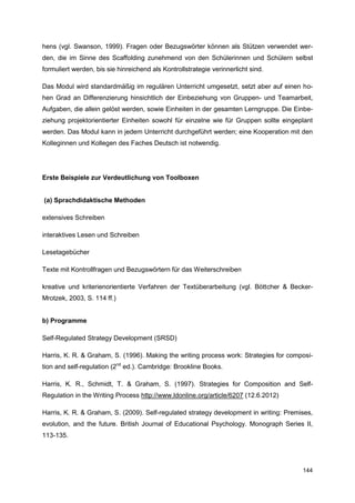 hens (vgl. Swanson, 1999). Fragen oder Bezugswörter können als Stützen verwendet wer-
den, die im Sinne des Scaffolding zunehmend von den Schülerinnen und Schülern selbst
formuliert werden, bis sie hinreichend als Kontrollstrategie verinnerlicht sind.

Das Modul wird standardmäßig im regulären Unterricht umgesetzt, setzt aber auf einen ho-
hen Grad an Differenzierung hinsichtlich der Einbeziehung von Gruppen- und Teamarbeit,
Aufgaben, die allein gelöst werden, sowie Einheiten in der gesamten Lerngruppe. Die Einbe-
ziehung projektorientierter Einheiten sowohl für einzelne wie für Gruppen sollte eingeplant
werden. Das Modul kann in jedem Unterricht durchgeführt werden; eine Kooperation mit den
Kolleginnen und Kollegen des Faches Deutsch ist notwendig.




Erste Beispiele zur Verdeutlichung von Toolboxen


(a) Sprachdidaktische Methoden

extensives Schreiben

interaktives Lesen und Schreiben

Lesetagebücher

Texte mit Kontrollfragen und Bezugswörtern für das Weiterschreiben

kreative und kriterienorientierte Verfahren der Textüberarbeitung (vgl. Böttcher & Becker-
Mrotzek, 2003, S. 114 ff.)


b) Programme

Self-Regulated Strategy Development (SRSD)

Harris, K. R. & Graham, S. (1996). Making the writing process work: Strategies for composi-
tion and self-regulation (2nd ed.). Cambridge: Brookline Books.

Harris, K. R., Schmidt, T. & Graham, S. (1997). Strategies for Composition and Self-
Regulation in the Writing Process http://www.ldonline.org/article/6207 (12.6.2012)

Harris, K. R. & Graham, S. (2009). Self-regulated strategy development in writing: Premises,
evolution, and the future. British Journal of Educational Psychology. Monograph Series II,
113-135.




                                                                                        144
 