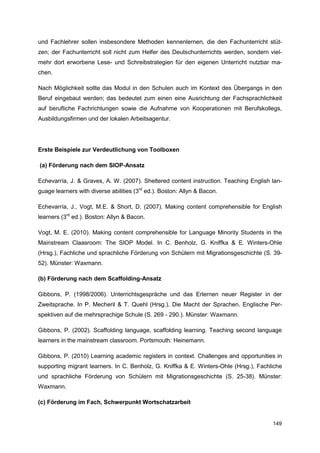 und Fachlehrer sollen insbesondere Methoden kennenlernen, die den Fachunterricht stüt-
zen; der Fachunterricht soll nicht zum Helfer des Deutschunterrichts werden, sondern viel-
mehr dort erworbene Lese- und Schreibstrategien für den eigenen Unterricht nutzbar ma-
chen.

Nach Möglichkeit sollte das Modul in den Schulen auch im Kontext des Übergangs in den
Beruf eingebaut werden; das bedeutet zum einen eine Ausrichtung der Fachsprachlichkeit
auf berufliche Fachrichtungen sowie die Aufnahme von Kooperationen mit Berufskollegs,
Ausbildungsfirmen und der lokalen Arbeitsagentur.




Erste Beispiele zur Verdeutlichung von Toolboxen

(a) Förderung nach dem SIOP-Ansatz

Echevarría, J. & Graves, A. W. (2007). Sheltered content instruction. Teaching English lan-
guage learners with diverse abilities (3rd ed.). Boston: Allyn & Bacon.

Echevarría, J., Vogt, M.E. & Short, D. (2007). Making content comprehensible for English
learners (3rd ed.). Boston: Allyn & Bacon.

Vogt, M. E. (2010). Making content comprehensible for Language Minority Students in the
Mainstream Claasroom: The SIOP Model. In C. Benholz, G. Kniffka & E. Winters-Ohle
(Hrsg.), Fachliche und sprachliche Förderung von Schülern mit Migrationsgeschichte (S. 39-
52). Münster: Waxmann.

(b) Förderung nach dem Scaffolding-Ansatz

Gibbons, P. (1998/2006). Unterrichtsgespräche und das Erlernen neuer Register in der
Zweitsprache. In P. Mecheril & T. Quehl (Hrsg.), Die Macht der Sprachen. Englische Per-
spektiven auf die mehrsprachige Schule (S. 269 - 290.). Münster: Waxmann.

Gibbons, P. (2002). Scaffolding language, scaffolding learning. Teaching second language
learners in the mainstream classroom. Portsmouth: Heinemann.

Gibbons, P. (2010) Learning academic registers in context. Challenges and opportunities in
supporting migrant learners. In C. Benholz, G. Kniffka & E. Winters-Ohle (Hrsg.), Fachliche
und sprachliche Förderung von Schülern mit Migrationsgeschichte (S. 25-38). Münster:
Waxmann.

(c) Förderung im Fach, Schwerpunkt Wortschatzarbeit


                                                                                       149
 