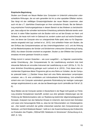 Empirische Begründung
Studien zum Einsatz von Neuen Medien bzw. Computern im Unterricht untersuchen unter-
schiedliche Wirkungen, die von sehr generellen bis hin zu eher speziellen Effekten reichen.
Das hängt mit den vielfältigen Einsatzmöglichkeiten der neuen Medien zusammen, aber
auch mit den z.T. überhöhten Erwartungen an ihren schulischen Einsatz. Bei der Betrach-
tung empirischer Forschungsergebnisse in diesem Bereich ist des Weiteren zu berücksichti-
gen, dass aufgrund der schnellen technischen Entwicklung zahlreiche Befunde bereits veral-
tet sind. In vielen Fällen beziehen sich die Studien nicht nur auf den Einsatz von Hard- und
Software, die heute nicht mehr im Gebrauch ist, sondern zudem auch auf solche Einsatzfor-
men, bei denen der Computer eine nur untergeordnete Rolle spielt, etwa nur für Diagnose-
zwecke eingesetzt wird (vgl. Lenhard et al., 2012). Und schließlich finden sich Studien, die
den Einfluss des Computereinsatzes auf das Unterrichtsgeschehen i.w.S. und die Wirkung
auf die Medienkompetenz der Schüler und Schülerinnen untersuchen (Schaumburg & Issing,
2002). Aus diesen Gründen erscheint es angeraten, Studien zu den Effekten des Computer-
einsatzes mit einer gewissen Vorsicht zu nutzen.

Philipp kommt in seinem Gutachten – wie zuvor ausgeführt – zu folgender zusammenfas-
sender Einschätzung: „Der Computereinsatz für die Leseförderung erscheint trotz breit
streuender Befunde ein sinnvolles Instrument der Leseförderung zu sein“ (2012a, S. 10). Zu
einer ähnlichen Einschätzung gelangen auch Lenhard et al. (2012): „Trotz dieser eher er-
nüchternden Ergebnisse älterer Programme gibt es eine Reihe an Vorteilen, die der Compu-
ter potenziell bietet. [...] Darüber hinaus lässt sich eine Reihe elementarer Lernprinzipien
umsetzen, wie z. B. eine unmittelbare und individualisierte Rückmeldung. Und schließlich
scheint eine vom Computer automatisch generierte Rückmeldung bei niedrigen Leistungen
weniger angstinduzierend zu sein, als das bei Bewertungen durch Lehrkräfte der Fall ist“ (S.
6).

Neue Medien wie der Computer werden in Deutschland in der Regel nicht gezielt zur Förde-
rung einzelner Kompetenzen beschafft, sondern aus eher globalen Zielsetzungen wie der
Förderung der Medienkompetenz oder zur Realisierung bestimmter allgemeinpädagogischer
Konzepte. Analysiert man den faktischen Einsatz im Unterricht, dann kommt dem Schreiben
und Lesen eine herausragende Rolle zu, etwa bei der Dokumentation von Arbeitsergebnis-
sen. „Hier besteht vermutlich der größte Unterschied zwischen dem Computereinsatz von
Notebook- und Nicht-Notebook-Klassen“, heißt es in der Zusammenfassung des Endberichts
zur Evaluation des Projekts „1000mal1000: Notebooks im Schulranzen“ (Schaumburg et al.,
2007, S. 123).




                                                                                        152
 