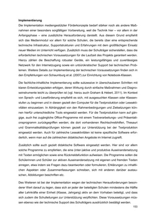 Implementierung
Die Implementation mediengestützter Förderkonzepte bedarf stärker noch als andere Maß-
nahmen einer besonders sorgfältigen Vorbereitung, weil die Technik hier – vor allem in der
Anfangsphase – eine zusätzliche Herausforderung darstellt. Aus diesem Grund empfiehlt
sich das Medienmodul vor allem für solche Schulen, die bereits über eine entsprechende
technische Infrastruktur, Supportstrukturen und Erfahrungen mit dem großflächigen Einsatz
neuer Medien im Unterricht verfügen. Zusätzlich muss der Schulträger sicherstellen, dass die
erforderlichen technischen Voraussetzungen für die Laufzeit des Projekts garantiert werden.
Hierzu zählen die Beschaffung robuster Geräte, ein leistungsfähiges und zuverlässiges
Netzwerk für den Internetzugang sowie ein unbürokratischer Support bei technischen Prob-
lemen. Weitere Details zur Implementierung der technischen Voraussetzungen finden sich in
den Empfehlungen von Schaumburg et al. (2007) zur Einrichtung von Notebook-Klassen.

Die fachliche-inhaltliche Implementierung sollte sukzessive in überschaubaren Schritten mit
klaren Entwicklungszielen erfolgen, deren Wirkung durch einfache Maßnahmen und Diagno-
seinstrumente leicht zu überprüfen ist (vgl. hierzu auch Graham & Hebert, 2011). Im Kontext
von Sprach- und Leseförderung empfiehlt es sich, mit ausgesuchten Klassen oder Klassen-
stufen zu beginnen und in diesen gezielt den Computer für die Textproduktion oder Leseakti-
vitäten einzusetzen. In Abhängigkeit von den Rahmenbedingungen und Zielsetzungen kön-
nen hierfür unterschiedliche Tools eingesetzt werden. Für die Textproduktion kann auf gän-
gige, auch frei zugängliche Office-Programme mit einem Textverarbeitungs- und Präsentati-
onsprogramm zurückgegriffen werden; die dort vorhandenen Rechtschreibhilfen, Thesauri
und Grammatikalitätsprüfungen können gezielt zur Unterstützung bei der Textproduktion
eingesetzt werden. Auch für zahlreiche Leseaktivitäten ist keine spezifische Software erfor-
derlich, wenn man auf die zahlreichen didaktischen Angebote im Internet zugreift.

Zusätzlich sollte auch gezielt didaktische Software eingesetzt werden. Hier sind vor allem
solche Programme zu empfehlen, die eine (inter-)aktive und produktive Auseinandersetzung
mit Texten ermöglichen sowie eine Rückmeldefunktion aufweisen. Die Programme sollen die
Schülerinnen und Schüler zur aktiven Auseinandersetzung mit eigenen und fremden Texten
anregen, etwa indem sie Fragen dazu beantworten oder formulieren, Erklärungen zu inhaltli-
chen Aspekten oder Zusammenfassungen schreiben, sich mit anderen darüber austau-
schen, Abbildungen beschriften etc.

Des Weiteren ist bei der Implementation wegen der technischen Herausforderungen beson-
derer Wert darauf zu legen, dass sich an jeder der beteiligten Schulen mindestens die Hälfte
aller Lehrkräfte einer Einheit (Klasse, Jahrgang) aktiv an dem Vorhaben beteiligt, und dass
sich zudem die Schulleitungen zur Unterstützung verpflichten. Diese Voraussetzungen müs-
sen ebenso wie der technische Support des Schulträgers ausdrücklich bestätigt werden.
                                                                                        153
 
