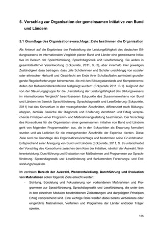 5. Vorschlag zur Organisation der gemeinsamen Initiative von Bund
   und Ländern


5.1 Grundlage des Organisationsvorschlags: Ziele bestimmen die Organisation

Als Antwort auf die Ergebnisse der Feststellung der Leistungsfähigkeit des deutschen Bil-
dungswesens im internationalen Vergleich planen Bund und Länder eine gemeinsame Initia-
tive im Bereich der Sprachförderung, Sprachdiagnostik und Leseförderung. Sie wollen in
gesamtstaatlicher Verantwortung (Eckpunkte, 2011, S. 2), aber innerhalb ihrer jeweiligen
Zuständigkeit dazu beitragen, dass „alle Schülerinnen und Schüler unabhängig von sozialer
oder ethnischer Herkunft und Geschlecht am Ende ihrer Schullaufbahn zumindest grundle-
gende Regelanforderungen beherrschen, die mit den Bildungsstandards und Kompetenzmo-
dellen der Kultusministerkonferenz festgelegt wurden“ (Eckpunkte 2011, S.1). Aufgrund der
von der Steuerungsgruppe für die „Feststellung der Leistungsfähigkeit des Bildungswesens
im internationalen Vergleich“ beschlossenen Eckpunkte des Zusammenwirkens von Bund
und Ländern im Bereich Sprachförderung, Sprachdiagnostik und Leseförderung (Eckpunkte,
2011) hat das Konsortium in den vorangehenden Abschnitten, differenziert nach Bildungs-
etappen, zentrale Bereiche der Diagnostik und Förderung identifiziert und Erfolg verspre-
chende Prinzipien einer Programm- und Maßnahmengestaltung beschrieben. Der Vorschlag
des Konsortiums für die Organisation einer gemeinsamen Initiative von Bund und Ländern
geht von folgenden Programmzielen aus, die in den Eckpunkten als Erwartung formuliert
wurden und als Leitlinien für die vorangehenden Abschnitte der Expertise dienten. Diese
Ziele sind die Grundlage des Organisationsvorschlags und bestimmen seine Grundstruktur.
Entsprechend einer Anregung von Bund und Ländern (Eckpunkte, 2011, S. 9) unterscheidet
der Vorschlag des Konsortiums zwischen dem Kern der Initiative, nämlich der Auswahl, Wei-
terentwicklung, Durchführung und Evaluation von Maßnahmen und Programmen zur Sprach-
förderung, Sprachdiagnostik und Leseförderung und flankierenden Forschungs- und Ent-
wicklungsprojekten.

Im zentralen Bereich der Auswahl, Weiterentwicklung, Durchführung und Evaluation
von Maßnahmen sollen folgende Ziele erreicht werden:
   -   Sichtung, Bündelung und Fokussierung von vorhandenen Maßnahmen und Pro-
       grammen zur Sprachförderung, Sprachdiagnostik und Leseförderung, die unter den
       in den einzelnen Modulen beschriebenen Zielsetzungen und dargelegten Prinzipien
       Erfolg versprechend sind. Eine wichtige Rolle werden dabei bereits vorbereitete oder
       eingeführte Maßnahmen, Verfahren und Programme der Länder und/oder Träger
       spielen,

                                                                                       155
 