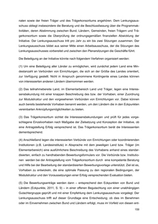 nalen sowie der freien Träger und des Trägerkonsortiums angehören. Dem Lenkungsaus-
schuss obliegt insbesondere die Beratung und die Beschlussfassung über die Programmak-
tivitäten, deren Abstimmung zwischen Bund, Ländern, Gemeinden, freien Trägern und Trä-
gerkonsortium sowie die Überprüfung der ordnungsgemäßen finanziellen Abwicklung der
Initiative. Der Lenkungsausschuss tritt pro Jahr zu ein bis zwei Sitzungen zusammen. Der
Lenkungsausschuss bildet aus seiner Mitte einen Arbeitsausschuss, der die Sitzungen des
Lenkungsausschusses vorbereitet und zwischen den Plenarsitzungen die Geschäfte führt.

Die Beteiligung an der Initiative könnte nach folgendem Verfahren organisiert werden:

(1) Um eine Beteiligung aller Länder zu ermöglichen, wird zunächst jedem Land eine Min-
destanzahl an Verbünden von Einrichtungen, die sich an der Größe des Landes orientiert,
zur Verfügung gestellt. Nicht in Anspruch genommene Kontingente eines Landes können
von interessierten anderen Ländern übernommen werden.

(2) Das teilnahmebereite Land, im Elementarbereich Land und Träger, legen eine Interes-
sensbekundung mit einer knappen Beschreibung des bzw. der Vorhaben, einer Zuordnung
zur Modulstruktur und den vorgesehenen Verbünden von Einrichtungen vor. Dabei können
auch bereits bestehende Vorhaben benannt werden, um den Ländern die in den Eckpunkten
vereinbarten Anknüpfungsmöglichkeiten zu bieten.

(3) Das Trägerkonsortium sichtet die Interessensbekundungen und prüft für jedes vorge-
schlagene Einzelvorhaben nach Maßgabe der Zielsetzung und Konzeption der Initiative, ob
eine Antragstellung Erfolg versprechend ist. Das Trägerkonsortium berät die Interessenten
dementsprechend.

(4) Anschließend legen die interessierten Verbünde von Einrichtungen oder koordinierenden
Institutionen (z.B. Landesinstitute) in Absprache mit dem jeweiligen Land bzw. Träger (im
Elementarbereich) eine ausführlichere Beschreibung des Vorhabens anhand eines standar-
disierten, einfach zu handhabenden Bewerbungsformulars vor. Die Verbünde bzw. Institutio-
nen werden bei der Antragstellung vom Trägerkonsortium durch eine kompetente Beratung
und Hilfe bei der Bearbeitung der standardisierten Bewerbungsvorlage unterstützt. Ziel ist es,
Vorhaben zu entwickeln, die eine optimale Passung zu den regionalen Bedingungen, der
Modulstruktur und den Voraussetzungen einer Erfolg versprechenden Evaluation bieten.

(5) Die Bewerbungsanträge werden dann – entsprechend den Eckpunkten von Bund und
Ländern (Eckpunkte, 2011, S. 9) – in einer offenen Begutachtung von einer unabhängigen
Gutachtergruppe geprüft und mit einer Empfehlung dem Lenkungsausschuss vorgelegt. Der
Lenkungsausschuss trifft auf dieser Grundlage eine Entscheidung; ob dies im Benehmen
oder im Einvernehmen zwischen Bund und Ländern erfolgt, muss im Vorfeld von diesen ent-

                                                                                          159
 