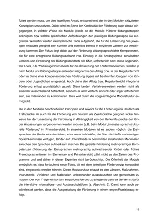 fiziert werden muss, um den jeweiligen Ansatz entsprechend der in den Modulen skizzierten
Konzeption umzusetzen. Dabei wird im Sinne der Kontinuität der Förderung auch darauf ein-
gegangen, in welcher Weise die Module jeweils an die Module früherer Bildungsetappen
anknüpfen bzw. welche spezifischen Anforderungen der jeweiligen Bildungsetappe sie auf-
greifen. Weiterhin werden exemplarische Tools aufgeführt, die für die Umsetzung des jewei-
ligen Ansatzes geeignet sein können und ebenfalls bereits in einzelnen Ländern zur Anwen-
dung kommen. Der Fokus liegt dabei auf der Förderung bildungssprachlicher Kompetenzen,
die für eine erfolgreiche Bildungslaufbahn (v.a. Einstieg in die Anfangsphase schulischen
Lernens und Erreichung der Bildungsstandards der KMK) erforderlich sind. Diese sogenann-
ten Tools, d.h. Werkzeuge/Instrumente für die Umsetzung der Fördermaßnahmen, werden je
nach Modul und Bildungsetappe entweder integriert in den Alltag bzw. in den Regelunterricht
oder im Sinne einer kompensatorischen Förderung eigens mit bestimmten Gruppen von Kin-
dern oder Jugendlichen umgesetzt. Auch die in den Alltag bzw. Regelunterricht integrierte
Förderung erfolgt grundsätzlich gezielt. Diese beiden Verfahrensweisen werden nicht als
einander ausschließend betrachtet, sondern es wird vielfach sinnvoll oder sogar erforderlich
sein, sie miteinander zu kombinieren. Dies wird durch die vorgeschlagene Modulstruktur er-
möglicht.

Die in den Modulen beschriebenen Prinzipien sind sowohl für die Förderung von Deutsch als
Erstsprache als auch für die Förderung von Deutsch als Zweitsprache geeignet, wobei teil-
weise bei der Umsetzung der Förderung in Abhängigkeit von der Herkunftssprache der Kin-
der Anpassungen vorgenommen werden müssen (z.B. beim Modul „intensive sprachstruktu-
relle Förderung“ im Primarbereich). In einzelnen Modulen ist es zudem möglich, die Erst-
sprachen der Kinder einzubeziehen, etwa wenn Lehrkräfte, die über die hierfür notwendigen
Sprachkenntnisse verfügen, Kinder auf Unterschiede in bestimmten strukturellen Merkmalen
zwischen den Sprachen aufmerksam machen. Die gezielte Förderung mehrsprachiger Kom-
petenzen (Förderung der Erstsprachen mehrsprachig aufwachsender Kinder oder frühes
Fremdsprachenlernen im Elementar- und Primarbereich) zählt nicht zu den Zielen des Pro-
gramms und wird daher in dieser Expertise nicht berücksichtigt. Die Offenheit der Module
ermöglicht es, dass fortlaufend neue Tools, die mit dem jeweiligen Förderprinzip kompatibel
sind, eingespeist werden können. Diese Modulstruktur erlaubt es den Ländern, Maßnahmen,
Instrumente, Verfahren und Materialien untereinander auszutauschen und gemeinsam zu
nutzen. Der vom Trägerkonsortium einzurichtende und zu pflegende zentrale Server ist dafür
die interaktive Informations- und Austauschplattform (s. Abschnitt 5). Damit kann auch ge-
währleistet werden, dass die Ausgestaltung der Förderung in einem engen Praxisbezug er-
folgt.



                                                                                         16
 