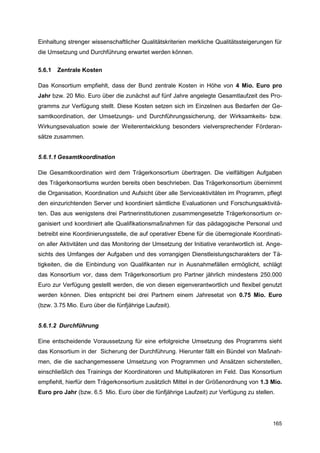 Einhaltung strenger wissenschaftlicher Qualitätskriterien merkliche Qualitätssteigerungen für
die Umsetzung und Durchführung erwartet werden können.


5.6.1   Zentrale Kosten

Das Konsortium empfiehlt, dass der Bund zentrale Kosten in Höhe von 4 Mio. Euro pro
Jahr bzw. 20 Mio. Euro über die zunächst auf fünf Jahre angelegte Gesamtlaufzeit des Pro-
gramms zur Verfügung stellt. Diese Kosten setzen sich im Einzelnen aus Bedarfen der Ge-
samtkoordination, der Umsetzungs- und Durchführungssicherung, der Wirksamkeits- bzw.
Wirkungsevaluation sowie der Weiterentwicklung besonders vielversprechender Förderan-
sätze zusammen.


5.6.1.1 Gesamtkoordination

Die Gesamtkoordination wird dem Trägerkonsortium übertragen. Die vielfältigen Aufgaben
des Trägerkonsortiums wurden bereits oben beschrieben. Das Trägerkonsortium übernimmt
die Organisation, Koordination und Aufsicht über alle Serviceaktivitäten im Programm, pflegt
den einzurichtenden Server und koordiniert sämtliche Evaluationen und Forschungsaktivitä-
ten. Das aus wenigstens drei Partnerinstitutionen zusammengesetzte Trägerkonsortium or-
ganisiert und koordiniert alle Qualifikationsmaßnahmen für das pädagogische Personal und
betreibt eine Koordinierungsstelle, die auf operativer Ebene für die überregionale Koordinati-
on aller Aktivitäten und das Monitoring der Umsetzung der Initiative verantwortlich ist. Ange-
sichts des Umfanges der Aufgaben und des vorrangigen Dienstleistungscharakters der Tä-
tigkeiten, die die Einbindung von Qualifikanten nur in Ausnahmefällen ermöglicht, schlägt
das Konsortium vor, dass dem Trägerkonsortium pro Partner jährlich mindestens 250.000
Euro zur Verfügung gestellt werden, die von diesen eigenverantwortlich und flexibel genutzt
werden können. Dies entspricht bei drei Partnern einem Jahresetat von 0.75 Mio. Euro
(bzw. 3.75 Mio. Euro über die fünfjährige Laufzeit).


5.6.1.2 Durchführung

Eine entscheidende Voraussetzung für eine erfolgreiche Umsetzung des Programms sieht
das Konsortium in der Sicherung der Durchführung. Hierunter fällt ein Bündel von Maßnah-
men, die die sachangemessene Umsetzung von Programmen und Ansätzen sicherstellen,
einschließlich des Trainings der Koordinatoren und Multiplikatoren im Feld. Das Konsortium
empfiehlt, hierfür dem Trägerkonsortium zusätzlich Mittel in der Größenordnung von 1.3 Mio.
Euro pro Jahr (bzw. 6.5 Mio. Euro über die fünfjährige Laufzeit) zur Verfügung zu stellen.




                                                                                          165
 