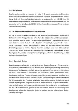 5.6.1.3 Evaluation

Das Konsortium schlägt vor, dass die ab Herbst 2013 realisierten Ansätze im Elementar-,
Primar- und Sekundarbereich einer aussagekräftigen Evaluation unterzogen werden. Evalua-
tionsprojekte mit dieser Aufgabe benötigen etwa einen Jahresetat von 300.000 Euro. Bei
beispielsweise insgesamt sechs Projekten im Rahmen des Evaluationsprogramms wird ein
Jahresetat von 1.8 Mio. Euro (je 600.000 jährlich für den Elementar-, den Primar- und den
Sekundarbereich) benötigt.


5.6.1.4 Wissenschaftliches Entwicklungsprogramm

Für das innovative Entwicklungsprogramm sind weitere Kosten einzuplanen. Anders als in
bisherigen Förderschwerpunkten zur Erforschung der Möglichkeiten und Grenzen sprachli-
cher Förderung sollen in diesem Teil des Programms innovative, Erfolg versprechende För-
dermaßnahmen weiterentwickelt werden. Das Konsortium schlägt vor, in jedem der drei Be-
reiche (Elementar-, Primar-, Sekundarbereich) jeweils ein besonders vielversprechendes
Entwicklungsprojekt zu fördern. Projekte dieser Art benötigen etwa einen Jahresetat von
150.000 Euro, sodass empfohlen wird, für dieses Programm 450.000 Euro pro Jahr zur Ver-
fügung zu stellen, was bei der empfohlenen fünfjährigen Laufzeit die Bereitstellung von 2.25
Mio. Euro erforderlich macht.


5.6.2   Dezentrale Kosten

Das Konsortium empfiehlt, bis zu 40 Verbünde pro Bereich (Elementar-, Primar- und Se-
kundarbereich) und damit etwa 600-800 Einrichtungen (Kindertageseinrichtung und Schulen)
bundesweit in die Evaluation von Maßnahmen, Verfahren und Programmen im Kernbereich
der Bund-Länder-Initiative für eine Laufzeit von wenigstens 5 Jahren aufzunehmen. In Un-
kenntnis der gewählten Verbund-Schwerpunkte und der genauen Anzahl der Verbünde kann
das Konsortium eine realistische Einschätzung der Größenordnung der erforderlichen Mittel
für die Koordination der Verbünde, spezifische regionale Fortbildung, die Verbreitung und
Vermittlung erfolgreicher Programmelemente in die Fläche sowie die praktische Durchfüh-
rung der Maßnahmen und Programme nicht vornehmen. Sie schlägt daher vor, das Sekreta-
riat der KMK zu beauftragen, gemeinsam mit den Ländern, die sich am Gesamtprogramm
beteiligen, die anfallenden dezentralen Kosten zu ermitteln und eine entsprechende Kosten-
übersicht vorzulegen.




                                                                                        166
 